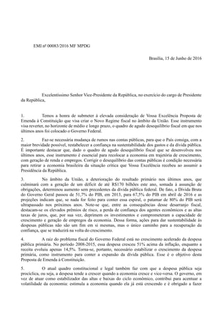 EMI nº 00083/2016 MF MPDG
Brasília, 15 de Junho de 2016
Excelentíssimo Senhor Vice-Presidente da República, no exercício do cargo de Presidente
da República,
1. Temos a honra de submeter à elevada consideração de Vossa Excelência Proposta de
Emenda à Constituição que visa criar o Novo Regime fiscal no âmbito da União. Esse instrumento
visa reverter, no horizonte de médio e longo prazo, o quadro de agudo desequilíbrio fiscal em que nos
últimos anos foi colocado o Governo Federal.
2. Faz-se necessária mudança de rumos nas contas públicas, para que o País consiga, com a
maior brevidade possível, restabelecer a confiança na sustentabilidade dos gastos e da dívida pública.
É importante destacar que, dado o quadro de agudo desequilíbrio fiscal que se desenvolveu nos
últimos anos, esse instrumento é essencial para recolocar a economia em trajetória de crescimento,
com geração de renda e empregos. Corrigir o desequilíbrio das contas públicas é condição necessária
para retirar a economia brasileira da situação crítica que Vossa Excelência recebeu ao assumir a
Presidência da República.
3. No âmbito da União, a deterioração do resultado primário nos últimos anos, que
culminará com a geração de um déficit de até R$170 bilhões este ano, somada à assunção de
obrigações, determinou aumento sem precedentes da dívida pública federal. De fato, a Dívida Bruta
do Governo Geral passou de 51,7% do PIB, em 2013, para 67,5% do PIB em abril de 2016 e as
projeções indicam que, se nada for feito para conter essa espiral, o patamar de 80% do PIB será
ultrapassado nos próximos anos. Note-se que, entre as consequências desse desarranjo fiscal,
destacam-se os elevados prêmios de risco, a perda de confiança dos agentes econômicos e as altas
taxas de juros, que, por sua vez, deprimem os investimentos e comprometeram a capacidade de
crescimento e geração de empregos da economia. Dessa forma, ações para dar sustentabilidade às
despesas públicas não são um fim em si mesmas, mas o único caminho para a recuperação da
confiança, que se traduzirá na volta do crescimento.
4. A raiz do problema fiscal do Governo Federal está no crescimento acelerado da despesa
pública primária. No período 2008-2015, essa despesa cresceu 51% acima da inflação, enquanto a
receita evoluiu apenas 14,5%. Torna-se, portanto, necessário estabilizar o crescimento da despesa
primária, como instrumento para conter a expansão da dívida pública. Esse é o objetivo desta
Proposta de Emenda à Constituição.
5. O atual quadro constitucional e legal também faz com que a despesa pública seja
procíclica, ou seja, a despesa tende a crescer quando a economia cresce e vice-versa. O governo, em
vez de atuar como estabilizador das altas e baixas do ciclo econômico, contribui para acentuar a
volatilidade da economia: estimula a economia quando ela já está crescendo e é obrigado a fazer
 
