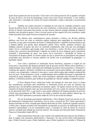 ajuste fiscal quando ela está em recessão. A face mais visível desse processo são as grandes variações
de taxas de juros e de taxas de desemprego, assim como crises fiscais recorrentes. A esse respeito,
cabe mencionar a vinculação do volume de recursos destinados a saúde e educação a um percentual
da receita.
6. Também tem caráter procíclico a estratégia de usar meta de resultados primários como
âncora da política fiscal. Na fase positiva do ciclo econômico, é relativamente fácil obter superávits
devido ao natural crescimento das receitas, ou seja, torna-se factível conjugar obtenção de superávit
primário com elevação de gastos. Como o inverso ocorre na fase negativa do ciclo econômico, acaba
sendo necessário fazer ajuste fiscal em momentos de recessão.
7. Nos últimos anos, aumentaram-se gastos presentes e futuros, em diversas políticas
públicas, sem levar em conta as restrições naturais impostas pela capacidade de crescimento da
economia, ou seja, pelo crescimento da receita. É fundamental para o equilíbrio macroeconômico que
a despesa pública seja gerida numa perspectiva global. Nesse sentido, qualquer iniciativa que
implique aumento de gastos não deve ser analisada isoladamente, haja vista que essa abordagem
tende a levar a conclusões equivocadas sobre seus benefícios e custos. De fato, nossa experiência
ensinou que o processo descentralizado e disperso de criação de novas despesas gerou crescimento
acelerado e descontrolado do gasto. Isso posto, faz-se necessário a introdução de limites ao
crescimento da despesa global, ao mesmo tempo em que se preservam as prerrogativas dos poderes
constituídos para alocarem os recursos públicos de acordo com as prioridades da população e a
legislação vigente.
8. Com vistas a aprimorar as instituições fiscais brasileiras, propomos a criação de um
limite para o crescimento das despesas primária total do governo central. Dentre outros benefícios, a
implementação dessa medida: aumentará previsibilidade da política macroeconômica e fortalecerá a
confiança dos agentes; eliminará a tendência de crescimento real do gasto público, sem impedir que
se altere a sua composição; e reduzirá o risco-país e, assim, abrirá espaço para redução estrutural das
taxas de juros. Numa perspectiva social, a implementação dessa medida alavancará a capacidade da
economia de gerar empregos e renda, bem como estimulará a aplicação mais eficiente dos recursos
públicos. Contribuirá, portanto, para melhorar da qualidade de vida dos cidadãos e cidadãs brasileiro.
9. O Novo Regime Fiscal, válido para União, terá duração de vinte anos. Esse é o tempo
que consideramos necessário para transformar as instituições fiscais por meio de reformas que
garantam que a dívida pública permaneça em patamar seguro. Tal regime consiste em fixar meta de
expansão da despesa primária total, que terá crescimento real zero a partir do exercício subsequente
ao de aprovação deste PEC, o que levará a uma queda substancial da despesa primária do governo
central como porcentagem do PIB. Trata-se de mudar a trajetória do gasto público federal que, no
período 1997-2015 apresentou crescimento médio de 5,8% ao ano acima da inflação.
10. Por ser de duração previamente estabelecida, o Novo Regime Fiscal será inscrito no Ato
das Disposições Constitucionais Transitórias. Fixa-se, para o exercício de 2017, limite equivalente à
despesa realizada em 2016, corrigida pela inflação observada em 2016. A partir do segundo exercício,
o limite para a despesa primária será naturalmente incorporado ao processo de elaboração da lei de
diretrizes orçamentárias e da lei orçamentária anual, e consistirá no valor do limite do exercício
anterior, corrigido pela inflação do exercício anterior. Tal correção será feita pelo Índice Nacional de
Preços ao Consumidor Amplo (IPCA).
11. Outra característica relevante é que o limite será estabelecido para cada um dos Poderes e
para os órgãos com autonomia administrativa e financeira. Ou seja, haverá limite individualizado
para o Poder Executivo, para o Poder Judiciário, para o Poder Legislativo (aí incluído o Tribunal de
 