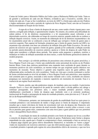 Contas da União), para o Ministério Público da União e para a Defensoria Pública da União. Trata-se
de garantir a autonomia de cada um dos Poderes, evitando-se que o Executivo, sozinho, dite os
limites de cada um. O que se faz é estabelecer, no texto do ADCT, o limite para cada um dos Poderes
e órgãos autônomos, para todo o período de vigência do Novo Regime Fiscal, sem dar ao Executivo
discricionariedade na fixação de tais limites.
12. A regra de se fixar o limite de despesa de um ano, como sendo o limite vigente para o ano
anterior, corrigido pela inflação, é aparentemente simples. No entanto, ela contém uma dificuldade de
ordem prática. A lei de diretrizes orçamentárias e a lei orçamentária anual, referentes a um
determinado exercício, são elaboradas ao longo do exercício anterior, quando ainda não se conhece a
inflação daquele exercício. Assim, no momento de elaboração da lei de diretrizes orçamentárias e da
lei orçamentária anual não se conhecerá a taxa de inflação que corrigirá o limite de gastos para o
exercício seguinte. Para superar tal limitação, propomos que o limite de gastos inscrito na LDO e no
orçamento seja calculado com base em estimativa de inflação feita pelo Poder Executivo. No mês de
janeiro do exercício em que vigorará o limite de gastos, quando já for conhecida a inflação ocorrida
no período janeiro-dezembro do exercício anterior, ajusta-se o limite de despesa de cada Poder ou
órgão para considerar a inflação desse período. Tais ajustes serão pequenos e graduais, restritos a
mudanças no índice de inflação acumulado em doze meses, e serão facilmente gerenciáveis dentro do
modelo proposto.
13. Para corrigir o já referido problema de possuirmos uma estrutura de gastos procíclica, o
Novo Regime Fiscal evita que o limite seja estabelecido como percentual da receita ou do Produto
Interno Bruto. Essas duas métricas permitiriam uma expansão mais acelerada do gasto durante os
momentos positivos do ciclo econômico, ao mesmo tempo em que exigiriam ajustes drásticos nos
momentos de recessão. Nosso objetivo é garantir uma trajetória suave do gasto público, não
influenciada pelas oscilações do ciclo econômico. Tendo em vista que a receita continuará a oscilar
de forma correlacionada ao nível de atividade, o Novo Regime Fiscal será anticíclico: uma trajetória
real constante para os gastos, associada a uma receita variando com o ciclo, resultarão em maiores
poupanças nos momentos de expansão e menores superávits em momentos de recessão. Essa é a
essência de um regime fiscal anticíclico.
14. Ocorre, porém, que não poderemos migrar, de imediato, para esse modelo. A gravíssima
situação fiscal e o risco não desprezível de perda de controle sobre a dívida pública nos obriga a
continuar perseguindo, nos próximos anos, o maior resultado primário possível. Assim,
trabalharemos conciliando o limite de despesa aqui instituído com o já existente arcabouço
institucional de fixação e perseguição de metas de resultado primário, como previsto no § 1º do art. 4º
da Lei de Responsabilidade Fiscal.
15. Utilizaremos, portanto, um instrumento de gestão da estabilidade fiscal no curto prazo (o
resultado primário) e um instrumento de médio e longo prazo (o limite de despesa). É importante
ressaltar que a maior relevância do limite de crescimento real zero da despesa não financeira será
justamente no momento em que sairmos da atual recessão. Quando a receita voltar a crescer, e com
ela as pressões para gastar mais, contaremos com uma trava para o gasto público que nos permitirá
evitar o desequilíbrio fiscal crônico.
16. A conciliação de metas de resultado primário com limite de despesa nos levou a escolher
o conceito de despesa sobre o qual se imporá o limite de gastos. Poderíamos tanto limitar a despesa
empenhada (ou seja, aquela que o Estado se comprometeu a fazer, contratando o bem ou serviço) ou
a despesa paga (aquela que gerou efetivo desembolso financeiro), aí incluídos os “restos a pagar”
vindos de orçamentos de exercícios anteriores e que são efetivamente pagos no ano. Como é sabido,
o resultado primário é apurado pelo regime de caixa (desembolso efetivo de recursos), o que nos leva
 