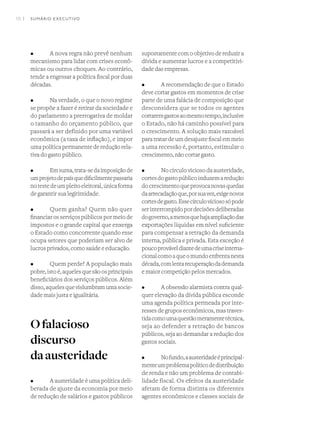 10 I
•	 A nova regra não prevê nenhum
mecanismo para lidar com crises econô-
micas ou outros choques. Ao contrário,
tende a engessar a política fiscal por duas
décadas.
•	 Na verdade, o que o novo regime
se propõe a fazer é retirar da sociedade e
do parlamento a prerrogativa de moldar
o tamanho do orçamento público, que
passará a ser definido por uma variável
econômica (a taxa de inflação), e impor
uma política permanente de redução rela-
tiva do gasto público.
•	 Emsuma,trata-sedaimposiçãode
umprojetodepaísquedificilmentepassaria
notestedeumpleitoeleitoral,únicaforma
de garantir sua legitimidade.
•	 Quem ganha? Quem não quer
financiar os serviços públicos por meio de
impostos e o grande capital que enxerga
o Estado como concorrente quando esse
ocupa setores que poderiam ser alvo de
lucros privados, como saúde e educação.
•	 Quem perde? A população mais
pobre,istoé,aquelesquesãoosprincipais
beneficiários dos serviços públicos. Além
disso,aquelesquevislumbramumasocie-
dade mais justa e igualitária.
Ofalacioso
discurso
daausteridade
•	 A austeridade é uma política deli-
berada de ajuste da economia por meio
de redução de salários e gastos públicos
supostamente com o objetivo de reduzir a
dívida e aumentar lucros e a competitivi-
dade das empresas.
•	 A recomendação de que o Estado
deve cortar gastos em momentos de crise
parte de uma falácia de composição que
desconsidera que se todos os agentes
cortaremgastosaomesmotempo,inclusive
o Estado, não há caminho possível para
o crescimento. A solução mais razoável
para tratar de um desajuste fiscal em meio
a uma recessão é, portanto, estimular o
crescimento, não cortar gasto.
•	 No círculo vicioso da austeridade,
cortesdogastopúblicoinduzemaredução
docrescimentoqueprovocanovasquedas
daarrecadaçãoque,porsuavez,exigenovos
cortesdegasto.Essecírculoviciososópode
serinterrompidopordecisõesdeliberadas
dogoverno,amenosquehajaampliaçãodas
exportações líquidas em nível suficiente
para compensar a retração da demanda
interna, pública e privada. Esta exceção é
poucoprováveldiantedeumacriseinterna-
cionalcomoaqueomundoenfrentanesta
década,comlentarecuperaçãodademanda
e maior competição pelos mercados.
•	 A obsessão alarmista contra qual-
quer elevação da dívida pública esconde
uma agenda política permeada por inte-
resses de grupos econômicos, mas traves-
tidacomoumaquestãomeramentetécnica,
seja ao defender a retração de bancos
públicos, seja ao demandar a redução dos
gastos sociais.
•	 Nofundo,aausteridadeéprincipal-
menteumproblemapolíticodedistribuição
de renda e não um problema de contabi-
lidade fiscal. Os efeitos da austeridade
afetam de forma distinta os diferentes
agentes econômicos e classes sociais de
SUMÁRIO EXECUTIVO
 