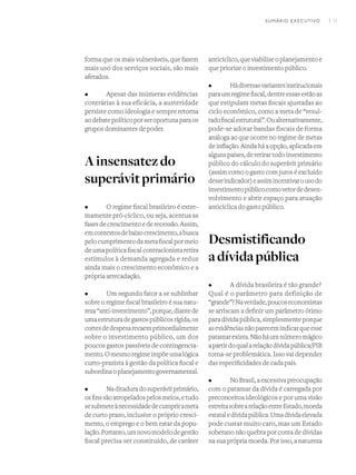 I 11
forma que os mais vulneráveis, que fazem
mais uso dos serviços sociais, são mais
afetados.
•	 Apesar das inúmeras evidências
contrárias à sua eficácia, a austeridade
persiste como ideologia e sempre retorna
aodebatepolíticoporseroportunaparaos
grupos dominantes de poder.
Ainsensatezdo
superávitprimário
•	 O regime fiscal brasileiro é extre-
mamente pró-cíclico, ou seja, acentua as
fasesdecrescimentoederecessão.Assim,
emcontextosdebaixocrescimento,abusca
pelocumprimentodametafiscalpormeio
deumapolíticafiscalcontracionistaretira
estímulos à demanda agregada e reduz
ainda mais o crescimento econômico e a
própria arrecadação.
•	 Um segundo fator a se sublinhar
sobre o regime fiscal brasileiro é sua natu-
reza“anti-investimento”,porque,diantede
umaestruturadegastospúblicosrígida,os
cortesdedespesarecaemprimordialmente
sobre o investimento público, um dos
poucos gastos passíveis de contingencia-
mento.Omesmoregimeimpõeumalógica
curto-prazista à gestão da política fiscal e
subordinaoplanejamentogovernamental.
•	 Naditaduradosuperávitprimário,
osfinssãoatropeladospelosmeios,etudo
sesubmeteànecessidadedecumprirameta
de curto prazo, inclusive o próprio cresci-
mento, o emprego e o bem estar da popu-
lação.Portanto,umnovomodelodegestão
fiscal precisa ser constituído, de caráter
anticíclico, que viabilize o planejamento e
que priorize o investimento público.
•	 Hádiversasvariantesinstitucionais
paraumregimefiscal,dentreessasestãoas
que estipulam metas fiscais ajustadas ao
ciclo econômico, como a meta de “resul-
tadofiscalestrutural”.Oualternativamente,
pode-se adotar bandas fiscais de forma
análoga ao que ocorre no regime de metas
de inflação. Ainda há a opção, aplicada em
algunspaíses,deretirartodoinvestimento
público do cálculo do superávit primário
(assim como o gasto com juros é excluído
desseindicador)eassimincentivarousodo
investimentopúblicocomovetordedesen-
volvimento e abrir espaço para atuação
anticíclica do gasto público.
Desmistificando
adívidapública
•	 A dívida brasileira é tão grande?
Qual é o parâmetro para definição de
“grande”?Naverdade,poucoseconomistas
se arriscam a definir um parâmetro ótimo
paradívidapública,simplesmenteporque
asevidênciasnãoparecemindicarqueesse
patamarexista.Nãoháumnúmeromágico
apartirdoqualarelaçãodívidapública/PIB
torna-se problemática. Isso vai depender
das especificidades de cada país.
•	 NoBrasil,aexcessivapreocupação
com o patamar da dívida é carregada por
preconceitos ideológicos e por uma visão
estreitasobrearelaçãoentreEstado,moeda
estataledívidapública.Umadívidaelevada
pode custar muito caro, mas um Estado
soberano não quebra por conta de dívidas
na sua própria moeda. Por isso, a natureza
SUMÁRIO EXECUTIVO
 