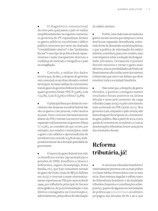 I 13
•	 O diagnóstico convencional
da crise pela qual passa o país se traduz
simplificadamente na seguinte narrativa:
os governos do PT expandiram demais
os gastos públicos, encobriram o déficit
público crescente por meio da chamada
“contabilidade criativa” e das “pedaladas
fiscais”eessetipodepolíticafiscalexpan-
sionista e nada transparente destruiu a
confiança do mercado e mergulhou o país
na estagflação.
•	 Contudo, a análise dos dados
mostra que, de fato, a despesa do governo
vemcrescendoaumritmoelevadoeestável
hátempos.Astaxasmédiasdecrescimento
realdogastodogovernofederaldosúltimos
quatrogovernosforam:FHCII(3,9%),Lula
I (5,2%), Lula II (5,5%) e Dilma I (3,8%).
•	 Oprincipalfatorpordetrásdocres-
cimentodasdespesasnaesferafederalnão
são os gastos com pessoal, como muitos
acusam. Estes crescem sistematicamente
abaixodoPIBetiveramsuamenortaxade
expansãorealjustamentenogovernoDilma
I (-0,3%), ao contrário do que ocorre, por
exemplo, nos estados e municípios, onde
o gasto com salários e aposentadorias de
servidorestemcrescidoa5,5%aoano,inde-
pendentementedacoloraçãopartidáriado
governante.
•	 O motor do gasto federal tem sido
os benefícios sociais (aposentadorias e
pensões do INSS, benefícios a idosos e
deficientes, seguro-desemprego, bolsa
família, etc), que hoje consomem metade
dogastodaUnião(maisdeR$500bilhões
em 2015) e crescem a taxas sistematica-
mentesuperioresaoPIBpelomenosdesde
1999, por influência principal de fatores
demográficos, da justa formalização e dos
direitos consagrados na Constituição e,
adicionalmente,pelapolíticadevalorização
do salário mínimo.
•	 Porém,umavisãomaisacuradados
gastossociaismostraquetampouconesta
área houve expansão desenfreada, sobre-
tudofrenteàsdemandassociaisbrasileiras,
e que a política de valorização do salário
mínimo contribuiu para este cenário, mas
comimpactossobreareduçãodadesigual-
dade relevantes. Certamente é possível
discutir excessos e tornar o gasto mais
eficiente,masaspossibilidadesdefontesde
financiamentodiscutidasnestedocumento
evidenciamqueesteéumdebatequedeve
envolver toda a sociedade brasileira.
•	 Valenotarque,adespeitodegastos
elevados, o governo conseguiu manter
resultados fiscais positivos na última
década e meia pelo aumento da carga
tributária(1999-2005)oupelocrescimento
mais acelerado do PIB (2006-2011). Nos
governosLula,enquantoopaíscrescia,não
haviadesajustefiscalapesardocrescimento
dogastopúblico.Masapartirde2012,coma
quedadocrescimentoeconômicoecomas
desoneraçõestributárias,houveumapiora
dos resultados fiscais.
Reforma
tributária,já!
•	 A estrutura tributária brasileira é
extremamenteperversacomosmaispobres
eaclassemédiaebenevolentecomosmais
ricos. Esse sistema singular é reflexo tanto
do federalismo brasileiro e da dualidade
tributária(impostosecontribuiçõessobre-
postos),quantodealgumasrecomendações
de política que o mainstream econômico
propagou nas décadas de 80 e 90 e que
SUMÁRIO EXECUTIVO
 