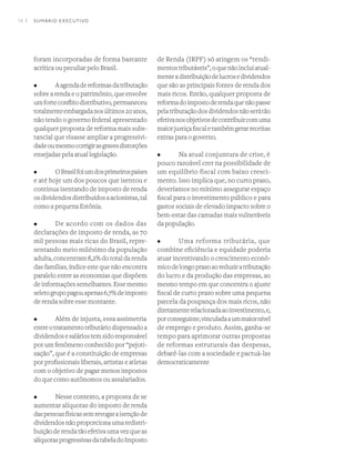 14 I
foram incorporadas de forma bastante
acrítica ou peculiar pelo Brasil.
•	 Aagendadereformasdatributação
sobre a renda e o patrimônio, que envolve
umforteconflitodistributivo,permaneceu
totalmenteembargadanosúltimos20anos,
não tendo o governo federal apresentado
qualquer proposta de reforma mais subs-
tancial que visasse ampliar a progressivi-
dadeoumesmocorrigirasgravesdistorções
ensejadas pela atual legislação.
•	 OBrasilfoiumdosprimeirospaíses
e até hoje um dos poucos que isentou e
continua isentando de imposto de renda
osdividendosdistribuídosaacionistas,tal
como a pequena Estônia.
•	 De acordo com os dados das
declarações de imposto de renda, as 70
mil pessoas mais ricas do Brasil, repre-
sentando meio milésimo da população
adulta,concentram8,2%dototaldarenda
das famílias, índice este que não encontra
paralelo entre as economias que dispõem
deinformaçõessemelhantes.Essemesmo
seletogrupopagouapenas6,7%deimposto
de renda sobre esse montante.
•	 Além de injusta, essa assimetria
entreotratamentotributáriodispensadoa
dividendosesaláriostemsidoresponsável
por um fenômeno conhecido por “pejoti-
zação”, que é a constituição de empresas
por profissionais liberais, artistas e atletas
com o objetivo de pagar menos impostos
do que como autônomos ou assalariados.
•	 Nesse contexto, a proposta de se
aumentar alíquotas do imposto de renda
daspessoasfísicassemrevogaraisençãode
dividendosnãoproporcionaumaredistri-
buiçãoderendatãoefetivaumavezqueas
alíquotasprogressivasdatabeladoImposto
de Renda (IRPF) só atingem os “rendi-
mentostributáveis”,oquenãoincluiatual-
menteadistribuiçãodelucrosedividendos
que são as principais fontes de renda dos
mais ricos. Então, qualquer proposta de
reformadoimpostoderendaquenãopasse
pelatributaçãodosdividendosnãoserátão
efetivanosobjetivosdecontribuircomuma
maiorjustiçafiscaletambémgerarreceitas
extras para o governo.
•	 Na atual conjuntura de crise, é
pouco razoável crer na possibilidade de
um equilíbrio fiscal com baixo cresci-
mento. Isso implica que, no curto prazo,
deveríamos no mínimo assegurar espaço
fiscal para o investimento público e para
gastos sociais de elevado impacto sobre o
bem-estar das camadas mais vulneráveis
da população.
•	 Uma reforma tributária, que
combine eficiência e equidade poderia
atuar incentivando o crescimento econô-
micodelongoprazoaoreduziratributação
do lucro e da produção das empresas, ao
mesmo tempo em que concentra o ajuste
fiscal de curto prazo sobre uma pequena
parcela da poupança dos mais ricos, não
diretamenterelacionadaaoinvestimento,e,
porconseguinte,vinculadaaummaiornível
de emprego e produto. Assim, ganha-se
tempo para aprimorar outras propostas
de reformas estruturais das despesas,
debatê-las com a sociedade e pactuá-las
democraticamente
SUMÁRIO EXECUTIVO
 