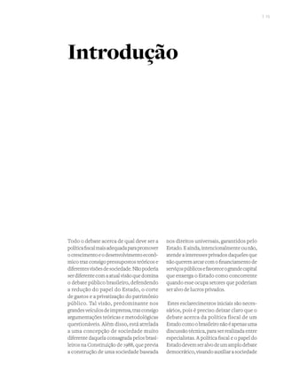 I 15
Todo o debate acerca de qual deve ser a
políticafiscalmaisadequadaparapromover
ocrescimentoeodesenvolvimentoeconô-
mico traz consigo pressupostos teóricos e
diferentesvisõesdesociedade.Nãopoderia
serdiferentecomaatualvisãoquedomina
o debate público brasileiro, defendendo
a redução do papel do Estado, o corte
de gastos e a privatização do patrimônio
público. Tal visão, predominante nos
grandesveículosdeimprensa,trazconsigo
argumentações teóricas e metodológicas
questionáveis. Além disso, está atrelada
a uma concepção de sociedade muito
diferente daquela consagrada pelos brasi-
leiros na Constituição de 1988, que previa
a construção de uma sociedade baseada
nos direitos universais, garantidos pelo
Estado.Eainda,intencionalmenteounão,
atende a interesses privados daqueles que
nãoqueremarcarcomofinanciamentode
serviçospúblicosefavoreceograndecapital
que enxerga o Estado como concorrente
quando esse ocupa setores que poderiam
ser alvo de lucros privados.
Estes esclarecimentos iniciais são neces-
sários, pois é preciso deixar claro que o
debate acerca da política fiscal de um
Estadocomoobrasileironãoéapenasuma
discussão técnica, para ser realizada entre
especialistas. A política fiscal e o papel do
Estadodevemseralvodeumamplodebate
democrático,visandoauxiliarasociedade
Introdução
 