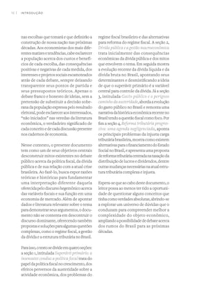 16 I
nas escolhas que tomará e que definirão a
construção de nossa nação nas próximas
décadas. Aos economistas dos mais dife-
rentesmatizesetendências,cabeesclarecer
a população acerca dos custos e benefí-
cios de cada escolha, das consequências
positivas e negativas de cada medida, dos
interesseseprojetossociaisescamoteados
atrás de cada debate, sempre deixando
transparente seus pontos de partida e
seus pressupostos teóricos. Apenas o
debate franco e honesto de ideias, sem a
pretensão de substituir a decisão sobe-
ranadapopulaçãoexpressapeloresultado
eleitoral,podeesclareceraosinteressados,
“não iniciados” nas veredas da literatura
econômica, o verdadeiro significado de
cadaconceitoedecadadiscussãopresente
nos cadernos de economia.
Nesse contexto, o presente documento
tem como um de seus objetivos centrais
desconstruir mitos existentes no debate
público acerca da política fiscal, da dívida
pública e de sua relação com a atual crise
brasileira. Ao fazê-lo, busca expor razões
teóricas e históricas para fundamentar
uma interpretação diferente daquela
oferecidapelodiscursohegemônicoacerca
das variáveis fiscais e sua função em uma
economia de mercado. Além de apontar
dados e literatura relevante sobre o tema
parademonstrarseusargumentos,odocu-
mento não se contenta em descontruir o
discurso dominante, oferecendo também
propostasesoluçõesparaalgumasquestões
complexas, como o regime fiscal, a gestão
da dívida e a estrutura tributária no Brasil.
Paraisso,otextosedivideemquatroseções:
a seção 1, intitulada Superávit primário: a
insensatez conduz a política fiscal trata do
papeldapolíticafiscalnocrescimento,dos
efeitos perversos da austeridade sobre a
atividade econômica, dos problemas do
regime fiscal brasileiro e das alternativas
para reforma do regime fiscal. A seção 2,
Dívida pública e a gestão macroeconômica
trata inicialmente das consequências
econômicas da dívida pública e dos mitos
que envolvem o tema. Em seguida mostra
a evolução recente da dívida líquida e da
dívida bruta no Brasil, apontando seus
determinantes e desmistificando a ideia
de que o superávit primário é a variável
central para controle da dívida. Já a seção
3, intitulada Gasto público e o perigoso
caminhodaausteridade,abordaaevolução
do gasto público no Brasil e remonta uma
narrativadahistóricaeconômicarecenteno
Brasiltendoaquestãofiscalcomofoco.Por
fim a seção 4, Reforma tributária progres-
siva: uma agenda negligenciada, aponta
os principais problemas da injusta carga
tributáriabrasileira,mostracomoexistem
alternativasparaofinanciamentodoEstado
SocialnoBrasil,eapresentaumaproposta
dereformatributáriacentradanataxaçãoda
distribuiçãodelucrosedividendos,dentre
outrasmudançasnecessáriasnaatualestru-
tura tributária complexa e injusta.
Espera-sequeaocabodestedocumento,o
leitor possa ao menos ter tido a oportuni-
dade de questionar alguns conceitos que
tinhacomoverdadesabsolutas,abrindo-se
a explorar um universo de dúvidas que o
conduzam para compreender melhor a
complexidade do objeto econômico,
ampliandoapossibilidadededebateacerca
dos rumos do Brasil para as próximas
décadas.
INTRODUÇÃO
 