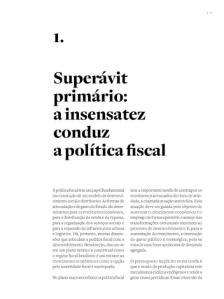 I 17
Apolíticafiscaltemumpapelfundamental
naconstruçãodeummodelodedesenvol-
vimentosocialedistributivo.Asformasde
arrecadaçãoedegastodoEstadosãodeter-
minantes para o crescimento econômico,
para a distribuição da renda e da riqueza,
para a organização dos serviços sociais e
para a expansão da infraestrutura urbana
e logística. Há, portanto, muitas dimen-
sões que articulam a política fiscal com o
desenvolvimento.Nessaseção,discute-se
em um plano teórico e conceitual como
o regime fiscal brasileiro é um entrave ao
crescimento econômico e como a opção
pela austeridade fiscal é inadequada.
Noplanomacroeconômicoapolíticafiscal
tem a importante tarefa de contrapor os
movimentosacentuadosdoritmodeativi-
dade, a chamada atuação anticíclica. Essa
atuação deve ser guiada pelo objetivo de
sustentar o crescimento econômico e o
emprego de forma a permitir o avanço das
transformações estruturais inerentes ao
processo de desenvolvimento. E, para a
sustentação do crescimento, a orientação
do gasto público é estratégica, pois se
trata de uma fonte autônoma de demanda
agregada.
O pressuposto implícito nesta tarefa é
que o modo de produção capitalista tem
mecanismos cíclicos endógenos e tende a
gerar crises periódicas. Essas crises são da
Superávit
primário:
ainsensatez
conduz
apolíticafiscal
1.
 