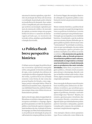 I 19
naturezadosistemacapitalista,cujasdeci-
sões de produção são feitas sob incerteza
e a realização da produção pode esbarrar
na insuficiência de demanda. Esse caráter
cíclico é amplificado pelo setor financeiro
que acelera a acumulação capitalista por
meio do sistema de crédito e do mercado
de capitais, ao mesmo tempo em que gera
bolhas de ativos e o aumento da alavan-
cagem privada que, no momento de
reversão cíclica, ampliam a profundidade
e duração da recessão.
1.1Políticafiscal:
breveperspectiva
histórica
O debate acerca do papel da política fiscal
nas economias capitalistas avançadas
sofreu uma grande reviravolta na década
de 1930, como resultado dos esforços de
contençãodosefeitosdagrandedepressão.
Até então, a política fiscal era utilizada
somente como forma de dar conta das
poucas funções do Estado, como segu-
rança, justiça e educação básica. Obras de
infraestruturatambémeram,adependerde
suaviabilidadefinanceira,tarefadoEstado,
massemprevistascomoúltimorecursoao
financiamento privado.
Apósacrisede1930,dadaaincapacidadedo
liberalismoeconômicodaqueletempoem
recuperar a atividade e o emprego, alguns
governospassaramasevalerdoorçamento
públicocomoformadesuperarosimpactos
maisimediatosdacrise.Aadoçãodefrentes
deemprego(noNewDealestadunidense)
ou de políticas de valorização do preço do
caféatravésdecompraspúblicas(noinício
doGovernoVargas)sãoexemplosclássicos
de utilização do orçamento público como
formadereverterumprocessoderecessão
econômica.
Nesse contexto histórico, a política fiscal
passaaassumirumpapeldeprotagonismo
entre as políticas econômicas e a teoria
econômicapassaporumaprofundatrans-
formaçãoqueacompanhaanovarealidade
histórica. Considerado o pai da moderna
macroeconomia, Keynes defendia que os
gastospúblicospodemedevematuarcomo
“estimuladores” da atividade econômica,
umavezquesuarealizaçãocriaumacadeia
de contratações e gastos privados que
acelera e multiplica seus efeitos no tecido
econômico. Em momentos de queda da
atividade, cabe ao Estado promover
investimentos públicos mais vultosos,
estimulando os empresários a retomar
seusinvestimentosecriandodemanda
para os produtores das mais variadas
atividades. Além disso, ao promover o
gasto público, o Estado estaria atuando
para atenuar o desemprego, fazendo com
queasfamíliastenhammaisrendae,desta
forma,sigamconsumindoosprodutosdos
empresários privados.	
EstaconcepçãodeKeynesnuncafoimuito
bem recebida pelos defensores do libe-
ralismo econômico, que acreditam que a
intervençãodoEstadonaeconomiaapenas
agrava os problemas, devendo o mercado
autocorrigir seus “desvios”. Keynes, no
entanto, apontava para o irrealismo das
concepções liberais e mostrava como
algumasaçõesqueindividualmentepodem
parecer racionais e adequadas, quando
tomadas pelo conjunto da sociedade, se
mostram completamente negativas.
Um exemplo clássico deste paradoxo
(que ficou conhecido como falácia da
1. SUPERÁVIT PRIMÁRIO: A INSENSATEZ CONDUZ A POLÍTICA FISCAL
 