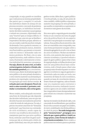 20 I
composição, ou seja, quando se considera
queotodopossuiasmesmaspropriedades
das partes que o compõe) é a atitude
dos indivíduos diante do avanço de um
processorecessivo:commedodeperderem
seus empregos, os indivíduos racional-
mente decidem aumentar sua poupança
e reduzir seu consumo, objetivando criar
uma “reserva” para os tempos difíceis. O
problema é que, uma vez que as famílias e
empresários decidem poupar, adentra-se
emumcenárioondeháumaforteredução
dademanda.Comaquedadoconsumo,os
empresários produzem menos, demitem
seusfuncionários,quepassamaconsumir
cada vez menos e demandar cada vez
menos produtos. No final, cria-se uma
espiral recessiva, onde salários e lucros
caem, frustrando coletivamente a tenta-
tiva individual de aumentar a poupança.
Ou seja, diante de uma crise, se todos
cortaremgastos,inclusiveoEstado,não
hácaminhopossívelparaocrescimento.
Amenosque,diantedadesalavancagemdo
setorpúblicoedosetorprivadodoméstico,
osetorexternoaumentesuademandapor
produtos de exportação e promova uma
recuperação por meio destas vendas. A
solução para um desajuste fiscal em
meio a uma recessão é, portanto, esti-
mular o crescimento, não cortar gasto.
Nesse cenário, seria adequado encontrar
uma fonte de demanda que não dependa
das decisões individuais, uma vez que tais
decisõesbuscamracionalmentepreservar
o nível de renda de cada pessoa. Ou seja, é
precisoencontrarumafontede“demanda
autônoma”, que funcione na contramão
do ciclo econômico, sendo capaz de
reverter sua tendência descendente. É
exatamente para isso que serve a política
fiscal, estimular uma fonte de gasto autô-
noma que não se orienta pelo critério do
ganho individual, mas sim por razões de
ganhossociais.Alémdisso,ogastopúblico
é receita privada, ou seja, de um ponto de
vista contábil, o déficit público representa
aumento da poupança do setor privado, o
queauxiliaosempresáriosasuperaremos
momentos mais graves da recessão.
Nos anos após a segunda guerra mundial
forma-se um consenso em torno do papel
ativo da política fiscal e de seu aspecto
anticícliconasprincipaiseconomiascapi-
talistas. Essa política fiscal anticíclica não
deve ser entendida como temporária, mas
uma forma permanente atuação sobre a
demandaagregadadeacordocomasfases
do ciclo econômico. Na fase ascendente
do ciclo, com aumento das taxas de cres-
cimento econômico, é possível reduzir o
papel do gasto público (para evitar crises
desuperproduçãooubolhasdeativos)por
meio de uma política fiscal mais contra-
cionista, onde o Estado passe a fazer uma
poupançamaiselevadaenquantoosoutros
agentes econômicos seguem gastando e
investindo cada vez mais; ao revés, nos
momentos de baixa do ciclo econômico,
quando as taxas de crescimento desace-
lerameficamaténegativas,cabeaoEstado
usar seu orçamento para contrastar a
tendência recessiva, realizando investi-
mentosegastosemumcenárioondefamí-
liaseempresárioslutamdesesperadamente
para reduzir seu consumo e aumentar sua
poupança.
Apenasemmeadosdadécadade1980,com
aascensãodoneoliberalismo,queapolítica
fiscalvoltaaassumirumpapelsecundário,
de mero estabilizador da dívida pública e
do nível de preços. Na onda inaugurada
pelo “monetarismo”, propagou-se a
ideia de que o gasto público é inútil, no
longo prazo, como forma de induzir o
crescimentoeconômico.Nestecenário,a
políticamacroeconômicapassouapriorizar
1. SUPERÁVIT PRIMÁRIO: A INSENSATEZ CONDUZ A POLÍTICA FISCAL
 