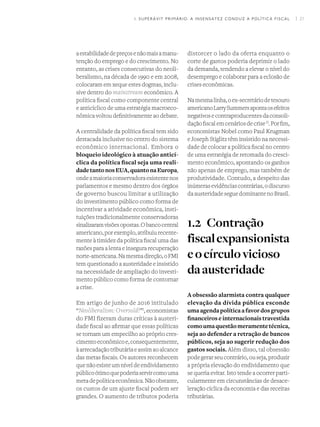I 21
aestabilidadedepreçosenãomaisamanu-
tenção do emprego e do crescimento. No
entanto, as crises consecutivas do neoli-
beralismo, na década de 1990 e em 2008,
colocaram em xeque estes dogmas, inclu-
sive dentro do mainstream econômico. A
política fiscal como componente central
e anticíclico de uma estratégia macroeco-
nômica voltou definitivamente ao debate.
A centralidade da política fiscal tem sido
destacada inclusive no centro do sistema
econômico internacional. Embora o
bloqueio ideológico à atuação anticí-
clica da política fiscal seja uma reali-
dadetantonosEUA,quantonaEuropa,
ondeamaioriaconservadoraexistentenos
parlamentos e mesmo dentro dos órgãos
de governo buscou limitar a utilização
do investimento público como forma de
incentivar a atividade econômica, insti-
tuições tradicionalmente conservadoras
sinalizaramvisõesopostas.Obancocentral
americano,porexemplo,atribuiurecente-
mente à timidez da política fiscal uma das
razões para a lenta e insegura recuperação
norte-americana.Namesmadireção,oFMI
tem questionado a austeridade e insistido
na necessidade de ampliação do investi-
mento público como forma de contornar
a crise.
Em artigo de junho de 2016 intitulado
“Neoliberalism: Oversold?”I
, economistas
do FMI fizeram duras críticas à austeri-
dade fiscal ao afirmar que essas políticas
se tornam um empecilho ao próprio cres-
cimentoeconômicoe,consequentemente,
àarrecadaçãotributáriaeassimaoalcance
das metas fiscais. Os autores reconhecem
quenãoexisteumníveldeendividamento
públicoótimoquepoderiaservircomouma
metadepolíticaeconômica.Nãoobstante,
os custos de um ajuste fiscal podem ser
grandes. O aumento de tributos poderia
distorcer o lado da oferta enquanto o
corte de gastos poderia deprimir o lado
da demanda, tendendo a elevar o nível do
desemprego e colaborar para a eclosão de
crises econômicas.
Namesmalinha,oex-secretáriodetesouro
americanoLarrySummersapontaosefeitos
negativosecontraproducentesdaconsoli-
daçãofiscalemcenáriosdecriseII
.Porfim,
economistas Nobel como Paul Krugman
e Joseph Stiglitz têm insistido na necessi-
dade de colocar a política fiscal no centro
de uma estratégia de retomada do cresci-
mento econômico, apontando os ganhos
não apenas de emprego, mas também de
produtividade. Contudo, a despeito das
inúmerasevidênciascontrárias,odiscurso
daausteridadeseguedominantenoBrasil.
1.2	Contração
fiscalexpansionista
eocírculovicioso
daausteridade
A obsessão alarmista contra qualquer
elevação da dívida pública esconde
umaagendapolíticaafavordosgrupos
financeiros e internacionais travestida
comoumaquestãomeramentetécnica,
seja ao defender a retração de bancos
públicos, seja ao sugerir redução dos
gastos sociais. Além disso, tal obsessão
podegerarseucontrário,ouseja,produzir
a própria elevação do endividamento que
se queria evitar. Isto tende a ocorrer parti-
cularmente em circunstâncias de desace-
leração cíclica da economia e das receitas
tributárias.
1. SUPERÁVIT PRIMÁRIO: A INSENSATEZ CONDUZ A POLÍTICA FISCAL
 