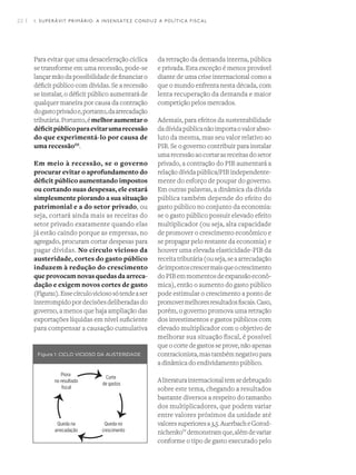 22 I
Para evitar que uma desaceleração cíclica
se transforme em uma recessão, pode-se
lançar mão da possibilidade de financiar o
déficit público com dívidas. Se a recessão
se instalar, o déficit público aumentará de
qualquer maneira por causa da contração
dogastoprivadoe,portanto,daarrecadação
tributária.Portanto,émelhoraumentaro
déficitpúblicoparaevitarumarecessão
do que experimentá-lo por causa de
uma recessãoIII
.
Em meio à recessão, se o governo
procurar evitar o aprofundamento do
déficit público aumentando impostos
ou cortando suas despesas, ele estará
simplesmente piorando a sua situação
patrimonial e a do setor privado, ou
seja, cortará ainda mais as receitas do
setor privado exatamente quando elas
já estão caindo porque as empresas, no
agregado, procuram cortar despesas para
pagar dívidas. No círculo vicioso da
austeridade, cortes do gasto público
induzem à redução do crescimento
que provocam novas quedas da arreca-
dação e exigem novos cortes de gasto
(Figura1).Essecírculoviciososótendeaser
interrompidopordecisõesdeliberadasdo
governo, a menos que haja ampliação das
exportações líquidas em nível suficiente
para compensar a causação cumulativa
da retração da demanda interna, pública
e privada. Esta exceção é menos provável
diante de uma crise internacional como a
que o mundo enfrenta nesta década, com
lenta recuperação da demanda e maior
competição pelos mercados.
Ademais, para efeitos da sustentabilidade
dadívidapúblicanãoimportaovalorabso-
luto da mesma, mas seu valor relativo ao
PIB. Se o governo contribuir para instalar
umarecessãoaocortarasreceitasdosetor
privado, a contração do PIB aumentará a
relação dívida pública/PIB independente-
mente do esforço de poupar do governo.
Em outras palavras, a dinâmica da dívida
pública também depende do efeito do
gasto público no conjunto da economia:
se o gasto público possuir elevado efeito
multiplicador (ou seja, alta capacidade
de promover o crescimento econômico e
se propagar pelo restante da economia) e
houver uma elevada elasticidade-PIB da
receitatributária(ouseja,seaarrecadação
deimpostoscrescermaisqueocrescimento
doPIBemmomentosdeexpansãoeconô-
mica), então o aumento do gasto público
pode estimular o crescimento a ponto de
promovermelhoresresultadosfiscais.Caso,
porém, o governo promova uma retração
dos investimentos e gastos públicos com
elevado multiplicador com o objetivo de
melhorar sua situação fiscal, é possível
que o corte de gastos se prove, não apenas
contracionista,mastambémnegativopara
a dinâmica do endividamento público.
Aliteraturainternacionaltemsedebruçado
sobre este tema, chegando a resultados
bastante diversos a respeito do tamanho
dos multiplicadores, que podem variar
entre valores próximos da unidade até
valoressuperioresa3,5.AuerbacheGorod-
nichenkoIV
demonstramque,alémdevariar
conforme o tipo de gasto executado pelo
Figura 1: CICLO VICIOSO DA AUSTERIDADE
1. SUPERÁVIT PRIMÁRIO: A INSENSATEZ CONDUZ A POLÍTICA FISCAL
 