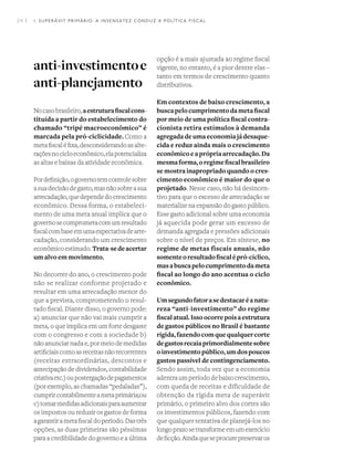 24 I
anti-investimentoe
anti-planejamento
Nocasobrasileiro,aestruturafiscalcons-
tituída a partir do estabelecimento do
chamado “tripé macroeconômico” é
marcada pela pró-ciclicidade. Como a
metafiscaléfixa,desconsiderandoasalte-
raçõesnocicloeconômico,elapotencializa
as altas e baixas da atividade econômica.
Pordefinição,ogovernotemcontrolesobre
asuadecisãodegasto,masnãosobreasua
arrecadação,quedependedocrescimento
econômico. Dessa forma, o estabeleci-
mento de uma meta anual implica que o
governosecomprometacomumresultado
fiscalcombaseemumaexpectativadearre-
cadação, considerando um crescimento
econômicoestimado.Trata-sedeacertar
um alvo em movimento.
No decorrer do ano, o crescimento pode
não se realizar conforme projetado e
resultar em uma arrecadação menor do
que a prevista, comprometendo o resul-
tado fiscal. Diante disso, o governo pode:
a) anunciar que não vai mais cumprir a
meta, o que implica em um forte desgaste
com o congresso e com a sociedade b)
não anunciar nada e, por meio de medidas
artificiaiscomoasreceitasnãorecorrentes
(receitas extraordinárias, descontos e
antecipação de dividendos, contabilidade
criativaetc.)oupostergaçãodepagamentos
(por exemplo, as chamadas “pedaladas”),
cumprircontabilmenteametaprimária;ou
c)tomarmedidasadicionaisparaaumentar
os impostos ou reduzir os gastos de forma
agarantirametafiscaldoperíodo.Dastrês
opções, as duas primeiras são péssimas
para a credibilidade do governo e a última
opção é a mais ajustada ao regime fiscal
vigente, no entanto, é a pior dentre elas –
tanto em termos de crescimento quanto
distributivos.
Em contextos de baixo crescimento, a
buscapelocumprimentodametafiscal
por meio de uma política fiscal contra-
cionista retira estímulos à demanda
agregadadeumaeconomiajádesaque-
cida e reduz ainda mais o crescimento
econômicoeaprópriaarrecadação.Da
mesmaforma,oregimefiscalbrasileiro
se mostra inapropriado quando o cres-
cimento econômico é maior do que o
projetado. Nesse caso, não há desincen-
tivo para que o excesso de arrecadação se
materialize na expansão do gasto público.
Esse gasto adicional sobre uma economia
já aquecida pode gerar um excesso de
demanda agregada e pressões adicionais
sobre o nível de preços. Em síntese, no
regime de metas fiscais anuais, não
somenteoresultadofiscalépró-cíclico,
masabuscapelocumprimentodameta
fiscal ao longo do ano acentua o ciclo
econômico.
Umsegundofatorasedestacaréanatu-
reza “anti-investimento” do regime
fiscalatual.Issoocorrepoisaestrutura
de gastos públicos no Brasil é bastante
rígida,fazendocomquequalquercorte
degastosrecaiaprimordialmentesobre
oinvestimentopúblico,umdospoucos
gastos passível de contingenciamento.
Sendo assim, toda vez que a economia
adentraumperíododebaixocrescimento,
com queda de receitas e dificuldade de
obtenção da rígida meta de superávit
primário, o primeiro alvo dos cortes são
os investimentos públicos, fazendo com
que qualquer tentativa de planejá-los no
longoprazosetransformeemumexercício
deficção.Aindaqueseprocurepreservaros
1. SUPERÁVIT PRIMÁRIO: A INSENSATEZ CONDUZ A POLÍTICA FISCAL
 
