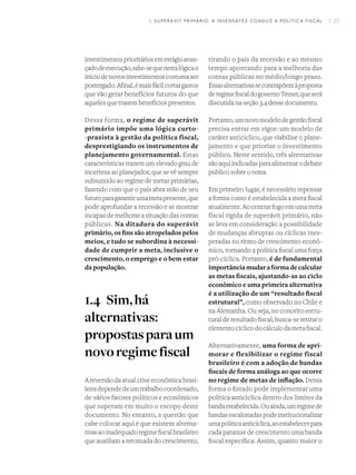 I 25
investimentosprioritáriosemestágioavan-
çadodeexecução,sabe-sequenestalógicao
iníciodenovosinvestimentoscostumaser
postergado.Afinal,émaisfácilcortargastos
que vão gerar benefícios futuros do que
aqueles que trazem benefícios presentes.
Dessa forma, o regime de superávit
primário impõe uma lógica curto-
-prazista à gestão da política fiscal,
desprestigiando os instrumentos de
planejamento governamental. Estas
características trazem um elevado grau de
incerteza ao planejador, que se vê sempre
subsumido ao regime de metas primárias,
fazendo com que o país abra mão de seu
futuroparagarantirumametapresente,que
pode aprofundar a recessão e se mostrar
incapaz de melhorar a situação das contas
públicas. Na ditadura do superávit
primário, os fins são atropelados pelos
meios, e tudo se subordina à necessi-
dade de cumprir a meta, inclusive o
crescimento, o emprego e o bem estar
da população.
1.4	 Sim,há
alternativas:
propostasparaum
novoregimefiscal
A reversão da atual crise econômica brasi-
leiradependedeumtrabalhocoordenado,
de vários fatores políticos e econômicos
que superam em muito o escopo deste
documento. No entanto, a questão que
cabe colocar aqui é que existem alterna-
tivasaoinadequadoregimefiscalbrasileiro
que auxiliam a retomada do crescimento,
tirando o país da recessão e ao mesmo
tempo apontando para a melhoria das
contas públicas no médio/longo prazo.
Essasalternativassecontrapõemàproposta
deregimefiscaldogovernoTemer,queserá
discutida na seção 3.4 desse documento.
Portanto,umnovomodelodegestãofiscal
precisa entrar em vigor: um modelo de
caráter anticíclico, que viabilize o plane-
jamento e que priorize o investimento
público. Neste sentido, três alternativas
sãoaquiindicadasparaalimentarodebate
público sobre o tema.
Em primeiro lugar, é necessário repensar
a forma como é estabelecida a meta fiscal
atualmente. Ao centrar fogo em uma meta
fiscal rígida de superávit primário, não
se leva em consideração a possibilidade
de mudanças abruptas ou cíclicas ines-
peradas no ritmo de crescimento econô-
mico, tornando a política fiscal uma força
pró-cíclica. Portanto, é de fundamental
importânciamudaraformadecalcular
as metas fiscais, ajustando-as ao ciclo
econômico e uma primeira alternativa
é a utilização de um “resultado fiscal
estrutural”, como observado no Chile e
na Alemanha. Ou seja, no conceito estru-
tural de resultado fiscal, busca-se retirar o
elementocíclicodocálculodametafiscal.
Alternativamente, uma forma de apri-
morar e flexibilizar o regime fiscal
brasileiro é com a adoção de bandas
fiscais de forma análoga ao que ocorre
no regime de metas de inflação. Dessa
forma o Estado pode implementar uma
política anticíclica dentro dos limites da
bandaestabelecida.Ouainda,umregimede
bandasescalonadaspodeinstitucionalizar
umapolíticaanticíclica,aoestabelecerpara
cada patamar de crescimento uma banda
fiscal específica. Assim, quanto maior o
1. SUPERÁVIT PRIMÁRIO: A INSENSATEZ CONDUZ A POLÍTICA FISCAL
 