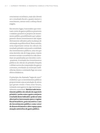26 I
crescimento econômico, mais alto deverá
ser o resultado fiscal e, quanto menor o
crescimento, menor será o esforço fiscal
exigido.
Em terceiro lugar, é necessário que even-
tuais cortes de gastos públicos preservem
o máximo possível os projetos de investi-
mentopúblico,possibilitandoqueoplane-
jamento destes investimentos não sejam
diretamente afetados pela mudança de
orientaçãonapolíticafiscal.Nestesentido,
seria importante retirar do cálculo do
resultado primário estrutural a totalidade
dos investimentos públicos, uma vez que
estas decisões são de longo prazo, trazem
retornossociaiseeconômicosenãodeve-
riam ser paralisadas por decisões curto-
-prazistas. A retirada dos investimentos
públicos do cálculo do primário forçaria
o debate acerca da composição dos gastos
correntes, revelando as eventuais inefi-
ciências destes e centrando fogo nos seus
efeitos dinâmicos.
O princípio da chamada “regra de ouro”
estabelece que os investimentos públicos
proporcionam uma acumulação de ativos
que geram renda e bem estar futuro,
tornandoessesgastosemalgointertempo-
ralmentesustentável.Retirartodoinves-
timentopúblicodocálculodosuperávit
primário(assimcomoogastocomjuros
éexcluídodesseindicador)podeseruma
alternativa interessante para o regime
fiscal brasileiro, pois incentiva o uso
do investimento público como vetor
dedesenvolvimentoeabreespaçopara
atuação anticíclica do gasto público. 
1. SUPERÁVIT PRIMÁRIO: A INSENSATEZ CONDUZ A POLÍTICA FISCAL
 