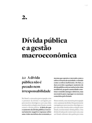 I 27
Dívidapública
eagestão
macroeconômica
2.1 	Adívida
públicanãoé
pecadonem
irresponsabilidade
No Brasil, a excessiva preocupação com
o patamar da dívida é carregada por
preconceitos ideológicos e por uma visão
estreitasobrearelaçãoentreEstado,moeda
estatal e dívida pública. A ideia de que
o aumento da dívida pública é neces-
sariamente negativo repousa sobre
uma visão moralista da economia, a
mesma que aponta o mercado como a
esferavirtuosadasociedadeeoEstado
como a esfera ineficiente. De fato, a
dura aversão a qualquer aumento de
dívidapúblicaestánaessênciadavisão
neoliberal, na qual a austeridade cons-
tituioremédioamargoedoloroso,mas
necessário para expurgar os excessos
cometidos pelo Estado.
Nessesentido,essaexcessivapreocupação
comopatamardadívidaéfrequentemente
carregada por preconceitos ideológicos e
porumavisãoestreitasobrearelaçãoentre
Estado,moedaestataledívidapública.Uma
dívidaelevadapodecustarmuitocaro,mas
um Estado soberano não quebra por conta
2.
 