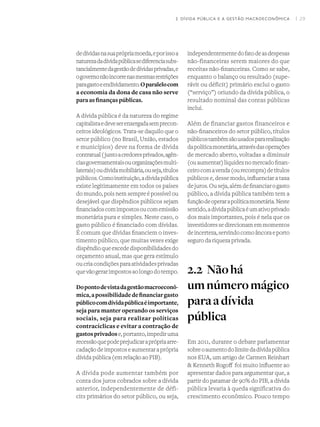 I 29
dedívidasnasuaprópriamoeda,eporissoa
naturezadadívidapúblicasediferenciasubs-
tancialmentedagestãodedívidasprivadas,e
ogovernonãoincorrenasmesmasrestrições
paragastoeendividamento.Oparalelocom
a economia da dona de casa não serve
paraas finanças públicas.
A dívida pública é da natureza do regime
capitalistaedeveserenxergadasemprecon-
ceitos ideológicos. Trata-se daquilo que o
setor público (no Brasil, União, estados
e municípios) deve na forma de dívida
contratual(juntoacredoresprivados,agên-
ciasgovernamentaisouorganizaçõesmulti-
laterais)oudívidamobiliária,ouseja,títulos
públicos.Comoinstituição,adívidapública
existe legitimamente em todos os países
do mundo, pois nem sempre é possível ou
desejável que dispêndios públicos sejam
financiadoscomimpostosoucomemissão
monetária pura e simples. Neste caso, o
gasto público é financiado com dívidas.
É comum que dívidas financiem o inves-
timento público, que muitas vezes exige
dispêndioqueexcededisponibilidadesdo
orçamento anual, mas que gera estímulo
oucriacondiçõesparaatividadesprivadas
quevãogerarimpostosaolongodotempo.
Dopontodevistadagestãomacroeconô-
mica,apossibilidadedefinanciargasto
públicocomdívidapúblicaéimportante,
seja para manter operando os serviços
sociais, seja para realizar políticas
contracíclicas e evitar a contração de
gastosprivadose,portanto,impediruma
recessãoquepodeprejudicaraprópriaarre-
cadaçãodeimpostoseaumentaraprópria
dívida pública (em relação ao PIB).  
A dívida pode aumentar também por
conta dos juros cobrados sobre a dívida
anterior, independentemente de défi-
cits primários do setor público, ou seja,
independentementedofatodeasdespesas
não-financeiras serem maiores do que
receitas não-financeiras. Como se sabe,
enquanto o balanço ou resultado (supe-
rávit ou déficit) primário exclui o gasto
(“serviço”) oriundo da dívida pública, o
resultado nominal das contas públicas
inclui.
Além de financiar gastos financeiros e
não-financeiros do setor público, títulos
públicostambémsãousadospararealização
dapolíticamonetária,atravésdasoperações
de mercado aberto, voltadas a diminuir
(ouaumentar)liquideznomercadofinan-
ceirocomavenda(ourecompra)detítulos
públicos e, desse modo, influenciar a taxa
dejuros.Ouseja,alémdefinanciarogasto
público, a dívida pública também tem a
funçãodeoperarapolíticamonetária.Neste
sentido,adívidapúblicaéumativoprivado
dos mais importantes, pois é nela que os
investidoressedirecionamemmomentos
deincerteza,servindocomoâncoraeporto
seguro da riqueza privada.
2.2	Nãohá
umnúmeromágico
paraadívida
pública
Em 2011, durante o debate parlamentar
sobreoaumentodolimitedadívidapública
nos EUA, um artigo de Carmen Reinhart
& Kenneth Rogoff  foi muito influente ao
apresentar dados para argumentar que, a
partir do patamar de 90% do PIB, a dívida
pública levaria à queda significativa do
crescimento econômico. Pouco tempo
2. DÍVIDA PÚBLICA E A GESTÃO MACROECONÔMICA
 