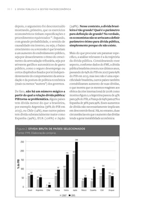 30 I
64
69
44
56
4
34
64
97
103
178
183
248
38
54
36
64 68 62
99
106
Figura 2: DÍVIDA BRUTA DE PAÍSES SELECIONADOS
Fonte: FMI, Elaboração própria.
depois, o argumento foi desconstruído
mostrando, primeiro, que os exercícios
econométricos tinham especificações e
procedimentos equivocados IX
. Segundo,
com grande probabilidade, o sentido de
causalidade era inverso, ou seja, o baixo
crescimento ou a recessão é que levariam
aumaumentodoendividamentopúblico,
seja por desacelerarem o ritmo do cresci-
mento da arrecadação tributária, seja por
ativarem gatilhos automáticos de gasto
público, como o seguro desemprego ou
certosdispêndiosfixadosporleiindepen-
dentementedocomportamentodaarreca-
dação e da postura de política econômica
(mais ou menos “austera”) dos governos.
De fato, não há um número mágico a
partir do qual a relação dívida pública/
PIBtorna-seproblemática.Algunspaíses
tem dívida menor do que a brasileira,
por exemplo Argentina (56% do PIB em
2015), ou Chile (14%), mas outros países
tem dívida substancialmente maior como
Espanha (99%), EUA (106%) e Japão
(248%). Nesse contexto, a dívida brasi-
leira é tão grande? Qual é o parâmetro
para definição de grande? Na verdade,
oseconomistasnãosearriscamadefinir
parâmetro ótimo para dívida pública,
simplesmente porque ele não existe.
Mais do que procurar um patamar espe-
cífico, a análise relevante é a da trajetória
da dívida pública. Considearando esse
aspecto, conforme dados do FMI, a dívida
públicabrasileiracresceunosúltimosanos,
passandode64%doPIBem2007para69%
do PIB em 2015, mas isso não é uma espe-
cificidadebrasileira,outrospaísestambém
contabilizaram aumento de suas dívidas,
o que mostra que os mesmos reagiram aos
efeitosdacriseinternacionalde2008:como
mostraafigura2,aArgentinapassoude45%
para54%doPIB,aFrançade64%para97%a
Espanhade36%para99%.Essesaumentos
de dívida não necessariamente implicam
emdescontrolefiscal.Há,noentanto,duas
circunstânciasemqueoaumentodasdívidas
tendeagerar instabilidadeeconômica:
2. DÍVIDA PÚBLICA E A GESTÃO MACROECONÔMICA
 