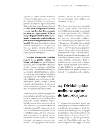 I 31
1) Quando a taxa de juros sobre a dívida
é muito elevada, aumentando o custo
dos serviços da dívida e, eventualmente,
gerandoumatrajetóriaexplosivadadívida.
O custo fiscal de uma política prolongada
de juros altos não apenas desloca um
volume significativo do orçamento
corrente para o pagamento de juros,
mas pode gerar uma trajetória insus-
tentável,oqueemcertascircunstâncias
podeprovocarinflaçãoedesvalorização
cambial.OJapão,porexemplo,temdívida
alta que não representa um problema
iminente porque podem refinanciar
(“rolar”) a dívida a taxas de juros muito
baixas, às vezes até negativas.
2) Quando é denominada, vendida e
paga em moeda que não é emitida pelo
Estado endividado. Isso gera fragilidade
financeira,poisopaíspodeterdificuldade
de obter moeda externa ou só obtê-la a
preços caros. Curiosamente, como a Itália
não controla o Banco Central que emite a
moedaemquesuadívidaédenominada,ou
seja,oEuro,opaíssofreumtipodiferentede
vulnerabilidade“externa”(como,emdife-
rentes graus, Espanha, Portugal e Grécia),
pois está sujeito a variações de juros sobre
suadívidaquenãoécapazdecontrolarpor
meio de operações do Banco Central.
No caso brasileiro, veremos que a política
monetária é um grande determinante da
variação da evolução da dívida pública
interna. No entanto, a dívida e a vulnera-
bilidadeexternasdiminuírammuitodesde
2002.Nesteano,67,4%dadívidareferiam-se
àdívidainternae32,6%àdívidaexterna.Em
2014, a dívida interna total passou a 95,1%
e a dívida externa a 4,9%. Essa última caiu
pois,  a partir de 2006, o país acumulou
reservasemdólaremexcessoaoscompro-
missos de curto prazo, ao mesmo tempo
em que a União (proprietária das reservas
cambiais) reduziu seu endividamento
externo, tornando o setor público um
credor externo líquido.
Além disso, parte importante da dívida
externa (ou seja, ativos financeiros de
propriedade estrangeira) é denominada
em Reais, o que diminui a vulnerabilidade
do país a desvalorizações cambiais. Como
as reservas são concentradas em dólares,
umadesvalorizaçãodorealperanteodólar
reduz a dívida pública líquida (a dívida
bruta menos os ativos do setor público,
como as reservas cambiais) e gera ganhos
patrimoniaisqueoBancoCentraltransfere
semestralmente para o Tesouro Nacional.
Em 2015, esses ganhos patrimoniais resul-
tantesdadepreciaçãocambial(de47%em
termos nominais em relação ao dólar, ou
de28%emtermosefetivosreais)somaram
R$ 260 bilhões, algo bem maior do que o
prejuízo do BC com operações de seguro
cambial oferecido a agentes privados (na
formadeswapscambiais),deR$90bilhões.
2.3	Dívidalíquida:
melhorasapesar
dofardodosjuros
O comportamento da dívida líquida não
depende exclusivamente dos resultados
primário alvejados pela meta fiscal. Sua
evolução é também impactada pelo paga-
mentodejuros,pelavariaçãocambialepela
venda ou compra de ativos públicosX
. Por
exemplo,depoisdafortereduçãodadívida
trazida pelo Plano Collor, o alto nível dos
superávits primários até 1995 e as receitas
2. DÍVIDA PÚBLICA E A GESTÃO MACROECONÔMICA
 