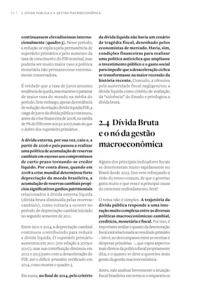 34 I
continuassem elevadíssimas interna-
cionalmente (quadro 3). Nesse período,
a redução se explica pela permanência de
superávits primários e pelo aumento da
taxa de crescimento do PIB nominal, mas
poderia ser muito maior caso a política
monetária não permanecesse extrema-
mente conservadora.
É verdade que a taxa de juros assumiu
tendênciadequeda,masmanteveopatamar
de maior taxa do mundo na média do
período.Semembargo,apesardatendência
dereduçãodarelaçãodívidalíquida/PIB,a
cargadejurosdadívidapúblicacontinuou,
antesdacrisefinanceirade2008,namédia
de7%doPIBentre2003e2007,maisdoque
o dobro dos superávits primários .  
A dívida externa, por sua vez, caiu e, a
partir de 2006 o país passou a realizar
umapolíticadeacumulaçãodereservas
cambiaisemexcessoaoscompromissos
de curto prazo tornando-se credor
líquido. Por conta disso, quando em
2008 a crise mundial determinou forte
depreciação da moeda brasileira, a
acumulaçãodereservascambiaispropi-
ciousignificativosganhospatrimoniais
relacionados à dívida externa líquida
(dívida bruta diminuída pelas reservas
cambiais), como voltaria a ocorrer no
período de depreciação cambial iniciado
no segundo semestre de 2011.  
Entre 2011 e 2014, a depreciação cambial
continuou contribuindo para reduzir
a dívida líquida. O superávit primário
aumentou em 2011 (em relação a 2009 e
2010), mas sua contribuição diminuiu em
2012 e 2013 junto com a desaceleração do
PIB, até o déficit primário verificado em
2014, como mostra o quadro 3.
Em suma, no final de 2014, pelo critério
da dívida líquida não havia um cenário
de tragédia fiscal, desenhado pelos
economistas de mercado. Havia, sim,
condições financeiras para realizar
uma política anticíclica que ampliasse
o investimento público e o gasto social
paraimpedirqueadesaceleraçãocíclica
se transformasse na maior recessão da
história recente. Contudo, a ofensiva
pela austeridade fiscal negligenciou a
dívida líquida como critério de avaliação
da “solvência” do Estado e privilegiou a
dívida bruta.
2.4	DívidaBruta
eonódagestão
macroeconômica
Alguns dos principais indicadores fiscais
se deterioraram muito rapidamente no
Brasil desde 2013. Isso vem reforçando a
visão do senso-comum, de que o governo
gasta muito e que essa é a principal causa
do crescente endividamento. Será?
O tema não é simples. A trajetória da
dívida pública responde a uma inte-
raçãomuitocomplexaentreasdiversas
políticas macroeconômicas: cambial,
creditícia, monetária e fiscal. Por isso, é
importanteavaliaroquantodadeterioração
fiscalestárelacionadaaoresultadoprimário
–istoé,aodescompassoentreasreceitase
despesas primárias  –, que capta aspectos
maisdiretosdapolíticafiscalpropriamente
dita, e o quanto se deve a questões mais
gerais da gestão macroeconômica.
Antes,valeanalisarbrevementeasituação
fiscal brasileira em termos comparativos
2. DÍVIDA PÚBLICA E A GESTÃO MACROECONÔMICA
 