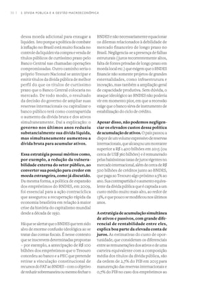 36 I
dessa moeda adicional para enxugar a
liquidez.  Istoporqueapolíticadecombate
à inflação no Brasil está muito focada no
controledaliquidezviacompraevendade
títulos públicos de curtíssimo prazo pelo
Banco Central nas chamadas operações
compromissadas. Outro caminho seria o
próprio Tesouro Nacional se antecipar e
emitir títulos da dívida pública de melhor
perfil do que os títulos de curtíssimo
prazo que o Banco Central colocaria no
mercado. De todo modo, o resultado
da decisão do governo de ampliar suas
reservas internacionais ou capitalizar o
banco público terá como contrapartida
o aumento da dívida bruta e dos ativos
simultaneamente. Daí a explicação: o
governo nos últimos anos reduziu
substancialmente sua dívida líquida,
mas simultaneamente aumentou a
dívida bruta para acumular ativos.
Essa estratégia possui méritos como,
por exemplo, a redução da vulnera-
bilidade externa do setor público, ao
converter sua posição para credor em
moeda estrangeira, como já discutido.
Da mesma forma, a política de expansão
dos empréstimos do BNDES, em 2009,
foi essencial para a ação contracíclica
que assegurou a recuperação rápida da
economia brasileira em relação à maior
crise da história do capitalismo mundial
desde a década de 1930.
HáquesealertarqueoBNDESquetemsido
alvo de enorme confusão ideológica ao se
tratar das contas fiscais. É nesse contexto
queseinscrevemdeterminadaspropostas
– por exemplo, a antecipação de R$ 100
bilhões dos empréstimos que o Tesouro
concedeu ao banco e a PEC que pretende
retirar a vinculação constitucional de
recursosdoFATaoBNDES–comoobjetivo
dereduzirsobremaneiraoumesmofecharo
BNDESenãonecessariamenteequacionar
os dilemas relacionados à debilidade de
mercado financeiro de longo prazo no
Brasil. Negligencia-se a presença de falhas
estruturais (juros recorrentemente altos,
falta de fontes privadas de longo prazo em
moedalocaletc.)queexigemqueoBNDES
financie não somente projetos de grandes
externalidades, como infraestrutura e
inovação, mas também a ampliação geral
de capacidade produtiva. Sem dúvida, o
ataque ideológico ao BNDES não poderia
vir em momento pior, em que a recessão
exige que o banco sirva de instrumento de
estabilização do ciclo de crédito.
Apesar disso, não podemos negligen-
ciar os elevados custos dessa política
deacumulaçãodeativos.Opaíspassoua
dispordeumvolumeexpressivodereservas
internacionais,quealcançouummontante
superior a R$ 1.400 bilhões em 2015 (ou
cerca de US$ 360 bilhões) e é remunerado
pelasbaixíssimastaxasdejurosvigentesno
mercadointernacional,alémdecercadeR$
500 bilhões de créditos junto ao BNDES,
que paga ao Tesouro algo próximo a 5% ao
ano.Suacontrapartidaéoaumentoequiva-
lente da dívida pública que é captada a um
custo médio muito mais alto, ao redor de
13%,equepoucosemodificounosúltimos
anos.
Aestratégiadeacumulaçãosimultânea
de ativos e passivos, com grande dife-
rencial de rentabilidade entre eles,
explica boa parte da elevada conta de
juros. As estimativas do custo de opor-
tunidade, que consideram os diferenciais
entreasremuneraçõesdosativosedeuma
carteira equivalente com a composição
média dos títulos da dívida pública, são
da ordem de 2,7% do PIB em 2015 para
manutenção das reservas internacionais e
0,7% do PIB no caso dos empréstimos ao
2. DÍVIDA PÚBLICA E A GESTÃO MACROECONÔMICA
 