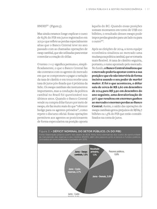 I 37
Figura 3: – DÉFICIT NOMINAL DO SETOR PÚBLICO. (% DO PIB)
Fonte: Elaboração própria a partir dos dados do BCB. Nota: Inclui estimativas dos custos de oportunidade
da manutenção das reservas e dos créditos BNDES, além dos passivos junto a bancos e fundos públicos
contraídos em anos anteriores e quitados em 2015.
BNDESXII
  (Figura 3).
Mas ainda estamos longe explicar o custo
de 8,5% do PIB em juros registrados em
2015 e que reflete as perdas especialmente
altas que o Banco Central teve no ano
passado com as chamadas operações de
swapcambial,quesãoutilizadasparatentar
controlar a cotação do dólar.
O termo swap significa permuta e, simpli-
ficadamente, o que o Banco Central faz
são contratos com os agentes do mercado
em que se compromete a pagar a variação
da taxa de câmbio e em troca recebe uma
taxa de juros pós-fixada que é próxima da
Selic.Osswapscambiaissãoinstrumentos
importantes, mas a condução da política
cambial no Brasil foi questionável nos
últimos anos. Quando o Banco Central
vendeoucompradólarfuturopormeiode
swaps,elefazmuitomaisdoque“oferecer
hedge para os agentes privados”, como
repete o discurso oficial. Essas operações
permitem aos agentes se posicionarem
de forma especulativa na posição oposta
àquela do BC. Quando essas posições
somam montantes em torno de US$ 100
bilhões, o resultado desses swaps pode
imporperdasgrandesparaumladooupara
o outroXIV
.
Após as eleições de 2014, a nova equipe
econômica sinalizou ao mercado uma
mudançanapolíticacambial,quesetornaria
mais flexível. A taxa de câmbio seguiria,
portanto,orumoapontadopelomercado.
Nofundo,oBancoCentralsinalizouque
omercadopoderiaapostarcontraasua
posiçãoequeelenãointerviriadeforma
incisiva usando o seu poder de market
maker. E foi o que aconteceu, o dólar
saiu de cerca de R$ 2,60 em dezembro
de 2014 para R$ 3,90 em dezembro do
ano seguinte, uma desvalorização de
50% que resultou em enormes ganhos
aomercadoeenormesperdasaoBanco
Central. Assim, o saldo das operações de
swaps cambiais gerou prejuízos de R$ 89,7
bilhões ou 1,5% do PIB que estão contabi-
lizados na conta de juros.
2. DÍVIDA PÚBLICA E A GESTÃO MACROECONÔMICA
 