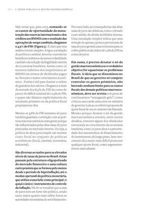 38 I
Vale notar que, para 2015, somando-se
os custos de oportunidade da manu-
tençãodasreservasinternacionaisedos
créditosaosBNDEScomoresultadodas
operaçõesdeswapscambiais,chegamos
a4,9%doPIB(Figura3). É claro que esta
análiseémuitosimples.Arigor,aavaliação
da política cambial deveria considerar
benefíciosindiretosdamenorvolatilidade
cambialedareduçãodafragilidadeexterna
da economia brasileira. Assim como os
retornos indiretos dos empréstimos ao
BNDES em termos de dividendos pagos
ao Tesouro e maior crescimento econô-
mico . Porém é útil para ilustrar a ordem
degrandezadosvalores.Chegamosamais
da metade dos 8,5% do PIB da conta de
jurosedodéficitnominalde10,4%doPIB,
e quase não falamos explicitamente do
resultado primário ou da política fiscal
propriamente dita.
Mesmo os 3,6% do PIB restantes de juros
também guardam correlação com as polí-
ticasmacroeconômicasmaisgeraisporque
sãoinfluenciadospelasaltastaxasdejuros
praticadas no mercado interno. Ou seja, a
política de altos juros impõe um enorme
custo fiscal ao conjunto de políticas
econômicas (fiscal, cambial, monetária,
industrial).  
Sãodiversasasrazõesparaoselevados
níveis de taxas de juros no Brasil. Estas
passam pela estrutura oligopolizada
do mercado financeiro e uma cultura
curtoprazistaqueseformoupelomenos
desde o período de hiperinflação; até o
modusoperandidapolíticamonetária,
queutilizaataxaSeliccomoprincipal(e
quiçáoúnico)instrumentodecontrole
da inflação. Há de se ressaltar que a taxa
de juros tem um forte viés político, sendo
tanto maior quanto mais refém forem as
autoridadesmonetáriasdosetorfinanceiro.
Por outro lado, as consequências das altas
taxasdejurossãodrásticas,comooelevado
custo médio da dívida mobiliária interna.
Uma simulação simples indica que uma
reduçãodeapenas3pontospercentuaisda
taxadejurosgerariaumaeconomiaparaos
cofrespúblicosdaordemde1,9%doPIBna
conta de juros.
Em suma, é preciso desatar o nó da
gestãomacroeconômicaseoverdadeiro
objetivo for equacionar os problemas
fiscais. A ideia que se disseminou no
Brasil de que ao governo só compete
controlar os gastos primários, não
havendo nenhum limite para os custos
fiscais das demais políticas macroeco-
nômicas, deve ser revista sob pena de
continuarmos “enxugando gelo”, como
criticou anos atrás uma certa ex-ministra
dogovernoLulaaosereferiràpropostade
ajustefiscaldeumex-ministrodaFazenda.
Mesmo porque desatar o nó da gestão
macroeconômica envolve, entre outros
desafios, remover alguns dos obstáculos
estruturais ao crescimento da economia
brasileira,comoosjurosaltoseaprecarie-
dade dos mecanismos de financiamento
doinvestimentodelongoprazo.Semcres-
cimento fica muito mais difícil promover
qualquer ajuste fiscal, como argumenta-
remos mais adiante
2. DÍVIDA PÚBLICA E A GESTÃO MACROECONÔMICA
 