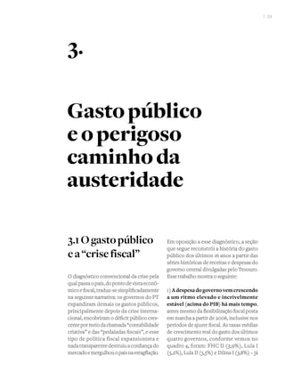 I 39
3.1Ogastopúblico
ea“crisefiscal”
O diagnóstico convencional da crise pela
qualpassaopaís,dopontodevistaeconô-
micoefiscal,traduz-sesimplificadamente
na seguinte narrativa: os governos do PT
expandiram demais os gastos públicos,
principalmente depois da crise interna-
cional, encobriram o déficit público cres-
centepormeiodachamada“contabilidade
criativa” e das “pedaladas fiscais”, e esse
tipo de política fiscal expansionista e
nadatransparentedestruiuaconfiançado
mercadoemergulhouopaísnaestagflação.
Em oposição a esse diagnóstico, a seção
que segue reconstrói a história do gasto
público dos últimos 16 anos a partir das
séries históricas de receitas e despesas do
governo central divulgadas pelo Tesouro.
Esse trabalho mostra o seguinte:
1)Adespesadogovernovemcrescendo
a um ritmo elevado e incrivelmente
estável (acima do PIB) há mais tempo,
antes mesmo da flexibilização fiscal posta
em marcha a partir de 2006, inclusive nos
períodos de ajuste fiscal. As taxas médias
de crescimento real do gasto dos últimos
quatro governos, conforme vemos no
quadro 4, foram: FHC II (3,9%), Lula I
(5,2%), Lula II (5,5%) e Dilma I (3,8%) – já
Gastopúblico
eoperigoso
caminhoda
austeridade
3.
 