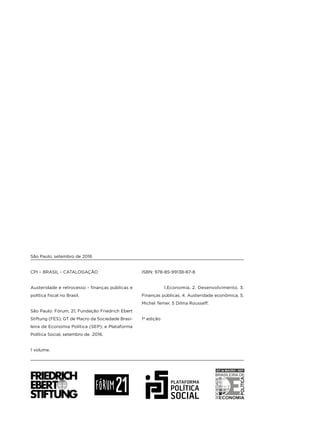 CPI – BRASIL - CATALOGAÇÃO
Austeridade e retrocesso - finanças públicas e
política fiscal no Brasil.
São Paulo: Fórum, 21; Fundação Friedrich Ebert
Stiftung (FES); GT de Macro da Sociedade Brasi-
leira de Economia Política (SEP); e Plataforma
Política Social, setembro de 2016.
1 volume.
ISBN: 978-85-99138-87-8
1.Economia. 2. Desenvolvimento. 3.
Finanças públicas. 4. Austeridade econômica. 5.
Michel Temer. 5 Dilma Rousseff.
1ª edição
São Paulo, setembro de 2016
 