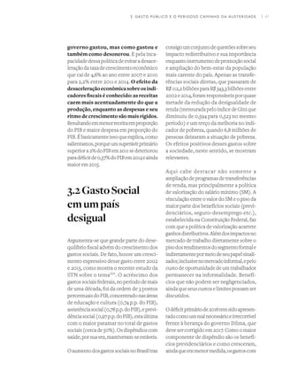 I 41
governo gastou, mas como gastou e
também como desonerou. E pela inca-
pacidadedessapolíticadeevitaradesace-
leraçãodataxadecrescimentoeconômico
que cai de 4,6% ao ano entre 2007 e 2010
para 2,2% entre 2011 e 2014. O efeito da
desaceleraçãoeconômicasobreosindi-
cadores fiscais é conhecido: as receitas
caem mais acentuadamente do que a
produção, enquanto as despesas e seu
ritmo de crescimento são mais rígidos.
Resultandoemmenorreceitaemproporção
do PIB e maior despesa em proporção do
PIB.Ébasicamenteissoqueexplica,como
salientamos,porqueumsuperávitprimário
superiora2%doPIBem2011sedeteriorou
paradéficitde0,57%doPIBem2014eainda
maior em 2015.
3.2GastoSocial
emumpaís
desigual
Argumenta-se que grande parte do dese-
quilíbrio fiscal advém do crescimento dos
gastos sociais. De fato, houve um cresci-
mento expressivo desse gasto entre 2002
e 2015, como mostra o recente estudo da
STN sobre o temaXVI
. O acréscimo dos
gastossociaisfederais,noperíododemais
de uma década, foi da ordem de 3 pontos
percentuaisdoPIB,concentradonasáreas
de educação e cultura (0,74 p.p. do PIB),
assistênciasocial(0,78p.p.doPIB),eprevi-
dênciasocial(0,97p.p.doPIB),estaúltima
com o maior patamar no total de gastos
sociais(cercade50%).Osdispêndioscom
saúde,porsuavez,mantiveram-seestáveis.
OaumentodosgastossociaisnoBrasiltraz
consigoumconjuntodequestõessobreseu
impacto redistributivo e sua importância
enquantoinstrumentodepromoçãosocial
e ampliação do bem-estar da população
mais carente do país. Apenas as transfe-
rências sociais diretas, que passaram de
R$ 112,2 bilhões para R$ 343,3 bilhões entre
2002e2014,foramresponsáveisporquase
metade da redução da desigualdade de
renda (mensurada pelo índice de Gini que
diminuiu de 0,594 para 0,523 no mesmo
período) e um terço da melhoria no indi-
cador de pobreza, quando 6,8 milhões de
pessoas deixaram a situação de pobreza.
Os efeitos positivos desses gastos sobre
a sociedade, neste sentido, se mostram
relevantes.
Aqui cabe destacar não somente a
ampliaçãodeprogramasdetransferências
de renda, mas principalmente a política
de valorização do salário mínimo (SM). A
vinculação entre o valor do SM e o piso da
maior parte dos benefícios sociais (previ-
denciários, seguro-desemprego etc.),
estabelecida na Constituição Federal, faz
com que a política de valorização acarrete
ganhosdistributivos.Alémdosimpactosno
mercado de trabalho diretamente sobre o
pisodosrendimentosdosegmentoformale
indiretamentepormeiodeseupapelsinali-
zador,inclusivenomercadoinformal,epelo
custo de oportunidade de um trabalhador
permanecer na informalidade. Benefí-
cios que não podem ser negligenciados,
aindaqueseuscustoselimitespossamser
discutidos.
Odéficitprimáriode2016temsidoapresen-
tadocomoummalnecessárioeirrecorrível
frente à herança do governo Dilma, que
deve ser corrigido em 2017. Como o maior
componente de dispêndio são os benefí-
cios previdenciários e como cresceram,
aindaqueemmenormedida,osgastoscom
3. GASTO PÚBLICO E O PERIGOSO CAMINHO DA AUSTERIDADE
 