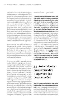 42 I
educaçãoesaúdeasolução“natural”passa
a ser a contenção destas despesas. O atual
projeto de congelamento em termos reais
dosgastosprimárioscaminhanestadireção,
como discutiremos com maior profundi-
dadenaseção3.4destedocumento.Porora,
vale advertir que, assim que o PIB voltar a
crescer, uma vez adotada esta política, a
proporção destes gastos no produto cairá
gradualmente. Estaremos diante de uma
situação em que o país, ao se desenvolver,
terá gastos com saúde e educação decres-
centesnotempo,oquenãoparececompa-
tível com as atuais e enormes demandas
sociaisnestasáreasequetendemaampliar
devido ao envelhecimento da população.
Como estes são bens públicos fornecidos
à população, tal redução resulta em queda
dosbenefíciosindiretosaostrabalhadores.
Excluídos de tais serviços, esses teriam
quebuscá-losnosetorprivado(tendoque
reduziroutrosgastosmenosessenciais)ou
simplesmentepassaravivercomumpadrão
mais baixo de bem estar.
Se o corte em saúde e educação tem um
caráter indireto, as propostas de desin-
dexação da previdência têm um impacto
diretosobreascontaspúblicasesalárioreal
dos trabalhadores, bem como dos rendi-
mentosdecamadasdesprotegidasdapopu-
lação. Como mais de 50% dos gastos da
previdência são benefícios pagos no valor
de um salário mínimo e sabendo que esta
despesaperfazalgoemtornode8%doPIB,
onãoreajustedosbenefícios–sejadopiso
segundoomínimosejadoprópriomínimo
pelainflaçãopassada,járepresentariauma
economia substancial para os cofres do
governofederal.Éóbvioquenãoédesejável
que o ajuste ocorra exclusivamente sobre
essa fração da população, e mais especifi-
camente sobre um componente da renda
comgrandeimportânciadopontodevista
distributivo, como é a previdência.
Em suma, uma visão mais acurada dos
gastos sociais mostra que tampouco
nestaáreahouveexpansãodesenfreada,
sobretudo frente às demandas sociais
brasileiras, e que seus benefícios em
termosdistributivosenaampliaçãodo
bem-estar da população mais carente
do país não podem e não devem ser
relegadosaumplanosecundário.Numa
comparação internacional, o crescimento
dos gastos sociais no Brasil inclusive foi
menordoqueoutrospaísesXVII
nosúltimos
anos. O déficit habitacional, a ausência
de saneamento básico em quase 30%
dos domicílios e a precária qualidade da
saúde e da educação tornam evidentes
a ausência de um Estado de Bem-Estar
Social no Brasil. Certamente é possível
discutir excessos e tornar o gasto mais
eficiente, mas as possibilidades de
fontes de financiamento discutidas
neste documento evidenciam que este
é um debate que deve envolver toda a
sociedade brasileira.
3.3	 Antecedentes
doaustericídio:
oequívocodas
desonerações
Quais fatores estariam por detrás da
desaceleração econômica a partir de
2011? Sem dúvida não podemos negli-
genciar a conjunção de fatores internos e
externos, como a perda de dinamismo do
boom doméstico de consumo de crédito,
ou os desdobramentos da crise financeira
3. GASTO PÚBLICO E O PERIGOSO CAMINHO DA AUSTERIDADE
 
