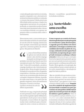 I 45
omaisadequadoparareativaraeconomia,
quando comparado com a alternativa de
acelerarinvestimentospúblicoseestimular
oconsumodasmassas.Eainda,possuiuma
dificuldade prática porque a reação dos
empresários será incerta. Se a recessão é
profunda, os empresários podem formar
umavisãomuitopessimistasobreofuturo
e as medidas tenderão a ter apenas um
pequeno efeito ou nenhum efeito sobre o
investimento.
Nesse mesmo texto, o autor retrata que se
foremefetuadastentativasdemanutenção
de um alto nível de emprego, haverá uma
forte oposição conservadora que induzirá
o governo a retornar à política de corte de
gastos. Nas palavras de Kalecki:
[…]masseforemfeitastentativas
de aplicar esse método a fim de
manter o alto nível de emprego
alcançadonasubsequentepros-
peridade, é provável que haverá uma forte
oposição por parte dos ‘líderes empresa-
riais’. Como já foi assinalado, um pleno
emprego duradouro não é absolutamente
dogostodeles.Nessasituaçãoéprovávela
formaçãodeumpoderosoblocodegrandes
empresários e rentistas, que encontraria
mais de um economista para declarar que
asituaçãoéclaramenteenferma.Apressão
de todas essas forças, e em particular das
grandes empresas, muito provavelmente
induziria o Governo a retornar
à política ortodoxa de corte do
déficit orçamentário.
Publicado em 1943, a inquietude principal
dotextopermaneceatual:oplenoemprego
nãoconvémaograndecapital.Infelizmente,
aprendemos muito pouco com as lições
do passado, e nossos líderes de esquerda
muitas vezes contribuem para a dissemi-
nação do senso-comum ao adotarem o
discurso – e as políticas – que pertencem
à ortodoxia econômica.
3.3 Austeridade:
umaescolha
equivocada
Como resposta ao cenário de franca
deterioraçãofiscalprovocadopelaqueda
no crescimento e pelas desonerações,
o segundo governo Dilma tem início
adotando a estratégia econômica dos
candidatosderrotadosnopleitode2014,
ouseja,realizandoumduroajustefiscal
emonetário,naesperançadequeosetor
privadoretomasseaconfiançaevoltasse
ainvestir.A ideia era a de que a contração
fiscalseriaexpansionista,passandoapenas
porumcurtoperíodorecessivonecessário
pararecuperaraconfiançanaspolíticasde
Estado. Nesta agenda, a recuperação das
contaspúblicasépontocentral,valendo-se
de cortes orçamentários e da redução do
papel dos bancos públicos.
Mas ao contrário do que muitos econo-
mistas afirmam, o ajuste econômico
proposto pelo governo vai muito além do
“ajuste fiscal”, que aparece como tema
central do debate público atual. Joaquim
Levy foi o símbolo da implementação
da austeridade econômica no país que
consisteemumapolíticadeliberadade
ajustedaeconomiapormeioderedução
de salários e gastos públicos. Trata-se
de reequilibrar os preços relativos, ou get
the prices right, como costumam dizer os
economistas ortodoxos. Seria necessário
reajustar de uma só vez os preços admi-
nistradosdefasados,liberalizaragestãoda
3. GASTO PÚBLICO E O PERIGOSO CAMINHO DA AUSTERIDADE
 