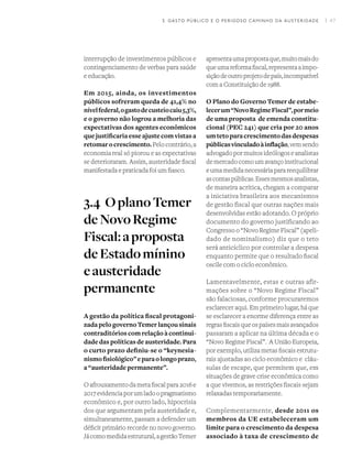 I 47
interrupção de investimentos públicos e
contingenciamento de verbas para saúde
e educação.
Em 2015, ainda, os investimentos
públicos sofreram queda de 41,4% no
nívelfederal,ogastodecusteiocaiu5,3%,
e o governo não logrou a melhoria das
expectativas dos agentes econômicos
que justificaria esse ajuste com vistas a
retomarocrescimento.Pelocontrário,a
economia real só piorou e as expectativas
se deterioraram. Assim, austeridade fiscal
manifestada e praticada foi um fiasco.
3.4	OplanoTemer
deNovoRegime
Fiscal:aproposta
deEstadomínino
eausteridade
permanente
A gestão da política fiscal protagoni-
zada pelo governo Temer lançou sinais
contraditórios com relação à continui-
dade das políticas de austeridade. Para
o curto prazo definiu-se o “keynesia-
nismofisiológico”eparaolongoprazo,
a “austeridade permanente”.
Oafrouxamentodametafiscalpara2016e
2017evidenciaporumladoopragmatismo
econômico e, por outro lado, hipocrisia
dos que argumentam pela austeridade e,
simultaneamente, passam a defender um
déficit primário recorde no novo governo.
Jácomomedidaestrutural,agestãoTemer
apresentaumapropostaque,muitomaisdo
queumareformafiscal,representaaimpo-
siçãodeoutroprojetodepaís,incompatível
com a Constituição de 1988.
O Plano do Governo Temer de estabe-
lecerum“NovoRegimeFiscal”,pormeio
de uma proposta de emenda constitu-
cional (PEC 241) que cria por 20 anos
umtetoparacrescimentodasdespesas
públicasvinculadoàinflação,vemsendo
advogadopormuitosideólogoseanalistas
demercadocomoumavançoinstitucional
eumamedidanecessáriaparareequilibrar
ascontaspúblicas.Essesmesmosanalistas,
de maneira acrítica, chegam a comparar
a iniciativa brasileira aos mecanismos
de gestão fiscal que outras nações mais
desenvolvidas estão adotando. O próprio
documento do governo justificando ao
Congresso o “Novo Regime Fiscal” (apeli-
dado de nominalismo) diz que o teto
será anticíclico por controlar a despesa
enquanto permite que o resultado fiscal
oscile com o ciclo econômico.
Lamentavelmente, estas e outras afir-
mações sobre o “Novo Regime Fiscal”
são falaciosas, conforme procuraremos
esclarecer aqui. Em primeiro lugar, há que
se esclarecer a enorme diferença entre as
regrasfiscaisqueospaísesmaisavançados
passaram a aplicar na última década e o
“Novo Regime Fiscal”.  A União Europeia,
por exemplo, utiliza metas fiscais estrutu-
rais ajustadas ao ciclo econômico e  cláu-
sulas de escape, que permitem que, em
situações de grave crise econômica como
a que vivemos, as restrições fiscais sejam
relaxadas temporariamente.
Complementarmente, desde 2011 os
membros da UE estabeleceram um
limite para o crescimento da despesa
associado à taxa de crescimento de
3. GASTO PÚBLICO E O PERIGOSO CAMINHO DA AUSTERIDADE
 