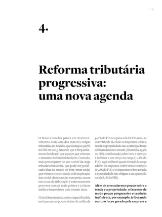 I 51
O Brasil é um dos países em desenvol-
vimento com uma das maiores cargas
tributárias do mundo, que alcançou 32,7%
do PIB em 2013, fato este que é frequente-
mente lembrado por aqueles que criticam
o tamanho do Estado brasileiro. Contudo,
mais preocupante do que o nível da carga
tributária brasileira, que pode ser justifi-
cado àluz do estado de bem-estar social
que viemos construindo sob inspiração
das social-democracias europeias, nossa
estrutura de tributação é extremamente
perversa com os mais pobres e a classe
média e benevolente com os mais ricos.
Coincidentemente, nossa carga tributária
está apenas um pouco abaixo da média de
34,1% do PIB nos países da OCDE, mas, ao
contrário de lá, onde os impostos sobre a
rendaeapropriedadesãoaprincipalfonte
definanciamentoestatal(emmédia,13,4%
doPIB)eatributaçãosobrebenseserviços
é inferior a um terço da carga (11,2% do
PIB),aquinoBrasilquasemetadedacarga
advém de impostos sobre bens e serviços
(15,4%doPIB)eosimpostossobrearenda
eapropriedadenãochegamaumquartodo
total (8,1% do PIB).
Além de arrecadarmos pouco sobre a
renda e a propriedade, o fazemos de
modo pouco progressivo e também
ineficiente, por exemplo, tributando
muito o lucro gerado pela empresa e
Reformatributária
progressiva:
umanovaagenda
4.
 