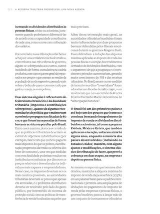 52 I
isentandoosdividendosdistribuídosàs
pessoasfísicas,sóciasouacionistas,justa-
mente quando poderíamos diferenciá-las
de acordo com a capacidade contributiva
decadauma,comoocorrecomatributação
dos salários.
Poroutrolado,nossatributaçãosobrebense
serviçoséumaverdadeiracolchaderetalhos,
com tributos nas três esferas de governo,
alguns se sobrepondo aos outros, outros
incidindo de forma cumulativa na cadeia
produtiva,comcustosqueemgeralsãorepas-
sadosaospreçosequeoneramasrendasda
populaçãodemodoregressivo,pesandomais
sobre o bolso de quem consome tudo que
ganha,ouseja,osmaispobres.
Essesistemasingularéreflexotantodo
federalismo brasileiro e da dualidade
tributária (impostos e contribuições
sobrepostos),quantodealgumasreco-
mendaçõesdepolíticaqueomainstream
econômicopropagounasdécadasde80
e90equeforamincorporadasdeforma
bastanteacríticaoupeculiarpeloBrasil.
Entre esses mantras, destaca-se a visão de
que as políticas tributárias deveriam se
eximir de objetivos redistributivos (por
exemplo, fazer com que os ricos paguem
maisimpostosdoqueospobres,viatribu-
tação progressiva da renda ou seletiva dos
bens de consumo), uma vez que medidas
com essa finalidade poderiam resultar em
ineficiências econômicas por distorcer os
preços relativos e desestimular os indi-
víduos mais capazes e empreendedores.
Nesse caso, os impostos deveriam ser os
mais neutros possíveis, as autoridades
tributárias deveriam se preocupar apenas
em arrecadar, e o problema distributivo
deveria ser resolvido pelo lado do gasto
público, por intermédio do sistema de
proteçãosocial,comoaspolíticasdetrans-
ferênciaderendafocalizadasnaquelesque
mais precisam.
Além dessa orientação mais geral, as
autoridades tributárias brasileiras foram
muito influenciadas por duas propostas
bastante defendidas pelos liberais ameri-
canos durante os governos Reagan e Bush.
Esses defendiam  a redução das alíquotas
máximasaplicadasaoimpostoderendadas
pessoasfísicaseaisençãodosrendimentos
derivadosdedividendosdistribuídos,com
o argumento de que a poupança e o inves-
timento privados aumentariam, gerando
maior crescimento do PIB e das receitas
tributárias.NoBrasil,essaseoutrasmedidas
deincentivoaosditos“investidores”foram
adotadasnasdécadasde1980e1990,num
movimentoqueoex-secretáriodaReceita
Federal Everardo Maciel denominou de
“antecipação histórica”.
O Brasil foi um dos primeiros países e
até hoje um dos poucos que isentou e
continua isentando integralmente de
imposto de renda os dividendos distri-
buídosaacionistas,talcomoapequena
Estônia. México e Grécia, que também
aplicavam a isenção, voltaram atrás há
alguns anos, enquanto a maioria dos
países desenvolvidos (incluindo os
Estados Unidos) mantém, com alguns
ajustes e modificações, o sistema clás-
sicodetributaçãodolucro,queprevêa
cobrançaemduasetapas,naempresae
depois na pessoa física.
Ao mesmo tempo em que isentava divi-
dendos, mantinha a alíquota máxima do
imposto de renda da pessoa física (27,5%)
emumpatamarbaixoparaospadrõesinter-
nacionais e permitia uma ampla gama de
deduções no pagamento de imposto de
renda pelas empresas e pessoas físicas, o
governo brasileiro passou a lançar mão de
um conjunto de instrumentos tributários
4. REFORMA TRIBUTÁRIA PROGRESSIVA: UMA NOVA AGENDA
 