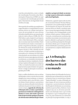 I 534. REFORMA TRIBUTÁRIA PROGRESSIVA: UMA NOVA AGENDA
com fins arrecadatórios, como a criação
da Contribuição Provisória sobre Movi-
mentações Financeiras (CPMF) em 1997
e o aumento da Contribuição provisória
para o finaciamento da Seguridade Social
(Cofins) em 1999.
Nesteperíododemedidasqueampliavama
cargatributáriaeacomplexidadedenosso
sistema, iniciou-se o debate nacional em
torno da necessidade de uma reforma
tributáriasimplificadora,quepassariapela
fusão de vários tributos (ICMS, ISS, IPI e
PIS/Cofins) e pela criação de um Imposto
sobreoValorAdicionado(IVA),aexemplo
daseconomiasmaisdesenvolvidas.Diante
da resistência de estados e municípios a
perder competência tributária, a proposta
de reforma foi sendo desidratada de seu
ímpeto inicial (o IVA) e fatiada em três
vetores: a União tentando modernizar a
sistemática de cobrança do PIS/Cofins
(introduzindo um mecanismo de crédito
parcialdeinsumosparaalgumasatividades
econômicas),osmunicípiosintroduzindo
umaalíquotamínimaeampliandoalistade
serviçossujeitaàtributaçãodeseuimposto,
oISS,eosestadosbuscandoumacordoaté
hojeinconclusoparaterminarcomaguerra
fiscal e corrigir as distorções econômicas
geradas pelo ICMS.
Dadooconflitodistributivoentreasesferas
dafederaçãoeentreossetoresdaeconomia
atingidos por essas mudanças, os avanços
concretizados após uma década e meia
de debates foram mínimos e persistimos
tendoumsistematributárioincrivelmente
ineficientedopontodevistaeconômico.Ao
mesmo tempo, a agenda de reformas da
tributaçãosobrearendaeopatrimônio,
permaneceutotalmenteembargadanos
últimos 20 anos, não tendo o governo
federalapresentadoqualquerproposta
dereformamaissubstancialquevisasse
ampliar a progressividade ou mesmo
corrigir as graves distorções ensejadas
pela atual legislação.
Felizmente, a grande repercussão da obra
do economista francês Thomas Piketty,
juntamente com a publicização de dados
das declarações de imposto de renda das
pessoas físicas no Brasil, contribuiu para
queostemasdaprogressividadetributária
e sua relação com a desigualdade social
tenhamvoltadoapautarodebatepúblico.
Contudo, estranhamente nenhuma das
medidas anunciadas recentemente pelo
governoafastadooupelogovernointerino
tocamnoproblemaprincipaldatributação
da renda no Brasil, que é a isenção de divi-
dendosdistribuídosaacionistas,pontoeste
que passaremos a explicar didaticamente
a seguir.
4.1Atributação
doslucrosedas
rendasnoBrasil
enomundo
Osistemaclássicodetributaçãodoslucrose
dividendosquesedisseminounoséculoXX
se baseia no que se convencionou chamar
“duplatributação”,ouseja,atributaçãoem
duas etapas, do lucro na pessoa jurídica
(empresa) e, posteriormente, havendo
distribuição de dividendos aos acionistas,
também na pessoa física. Embora o lucro
original seja um só, há nesse procedi-
mento uma distinção entre o que é renda
da empresa e o que é renda pessoal e que,
como tal, pode idealmente ser submetida
ao princípio da progressividade, ou seja, a
 