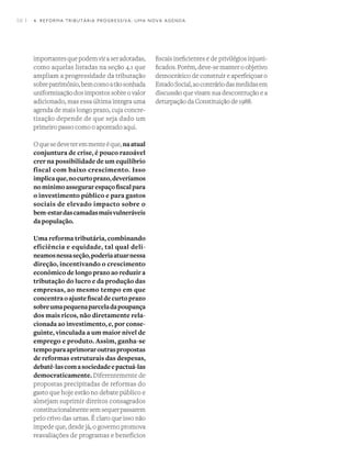 58 I
importantesquepodemviraseradotadas,
como aquelas listadas na seção 4.1 que
ampliam a progressidade da tributação
sobrepatrimônio,bemcomoatãosonhada
uniformização dos impostos sobre o valor
adicionado, mas essa última integra uma
agenda de mais longo prazo, cuja concre-
tização depende de que seja dado um
primeiro passo como o apontado aqui.
Oquesedeveteremmenteéque,naatual
conjuntura de crise, é pouco razoável
crer na possibilidade de um equilíbrio
fiscal com baixo crescimento. Isso
implicaque,nocurtoprazo,deveríamos
nomínimoassegurarespaçofiscalpara
o investimento público e para gastos
sociais de elevado impacto sobre o
bem-estardascamadasmaisvulneráveis
da população.
Uma reforma tributária, combinando
eficiência e equidade, tal qual deli-
neamosnessaseção,poderiaatuarnessa
direção, incentivando o crescimento
econômico de longo prazo ao reduzir a
tributação do lucro e da produção das
empresas, ao mesmo tempo em que
concentraoajustefiscaldecurtoprazo
sobreumapequenaparceladapoupança
dos mais ricos, não diretamente rela-
cionada ao investimento, e, por conse-
guinte, vinculada a um maior nível de
emprego e produto. Assim, ganha-se
tempoparaaprimoraroutraspropostas
de reformas estruturais das despesas,
debatê-lascomasociedadeepactuá-las
democraticamente. Diferentemente de
propostas precipitadas de reformas do
gasto que hoje estão no debate público e
almejam suprimir direitos consagrados
constitucionalmentesemsequerpassarem
pelo crivo das urnas. É claro que isso não
impede que, desde já, o governo promova
reavaliações de programas e benefícios
fiscais ineficientes e de privilégios injusti-
ficados. Porém, deve-se manter o objetivo
democrático de construir e aperfeiçoar o
EstadoSocial,aocontráriodasmedidasem
discussão que visam sua descontrução e a
deturpação da Constituição de 1988.
4. REFORMA TRIBUTÁRIA PROGRESSIVA: UMA NOVA AGENDA
 