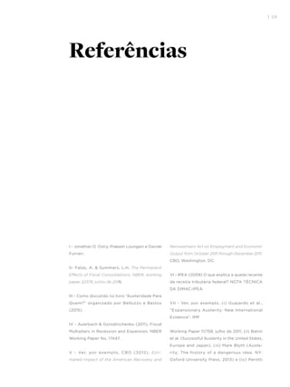 I 59
I - Jonathan D. Ostry, Prakash Loungani e Davide
Furceri.
II- Fatás, A. & Summers, L.H. The Permanent
Effects of Fiscal Consolidations, NBER, working
paper 22374, junho de 2016.
III - Como discutido no livro “Austeridade Para
Quem?” organizado por Belluzzo e Bastos
(2015).
IV - Auerbach & Gorodnichenko (2011), Fiscal
Multipliers in Recession and Expansion. NBER
Working Paper No. 17447.
V - Ver, por exemplo, CBO (2012). Esti-
mated Impact of the American Recovery and
Reinvestment Act on Employment and Economic
Output from October 2011 through December 2011.
CBO, Washington, DC.
VI - IPEA (2009) O que explica a queda recente
da receita tributária federal? NOTA TÉCNICA
DA DIMAC-IPEA.
VII - Ver, por exemplo, (i) Guajardo et al.,
“Expansionary Austerity: New International
Evidence”. IMF
Working Paper 11/158, julho de 2011, (ii) Batini
et al. (Successful Austerity in the United States,
Europe and Japan), (iii) Mark Blyth (Auste-
rity: The history of a dangerous idea. NY:
Oxford University Press, 2013) e (iv) Perotti
Referências
 