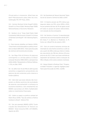 60 I
(Fiscal policy in recessions. What have we
learn? Macroeconomic policy after the crisis.
Cambrigde, MA: MIT Press, 2014) .
VIII - Carmen Reinhart & Ken Rogoff (2010),
Growth in a Time of Debt. Working Paper 15639,
National Bureau of Economic Research.
IX - Herdorn et al. “Does High Public Debt
Consistently Stifle Economic Growth? A Critique
of Reinhart and Rogoff”, Peri Working Papers,
2013.
X - Para maiores detalhes ver Bastos (2016),
“Crescimento da dívida pública e política mone-
tária no Brasil (1991-2014)”, Texto para Discussão
do Instituto de Economia da Unicamp.
XI - Ver Pêgo Filho & Pinheiro Os passivos
contingentes e a dívida pública no Brasil:
evolução Recente (1996-2003) e perspectivas
(2004-2006). Planejamento e Políticas Públicas,
n. 26, jun./dez. 2003.
XII - Ou déficit de 1,1% do PIB em 2015 quando
excluímos o pagamento extraordinário de
passivos de anos anteriores junto a bancos e
fundos públicos.
XIII - Vale notar que esses cálculos não incor-
poram os efeitos positivos da acumulação
de reservas, que aumentam a confiança na
economia brasileira, e dos empréstimos do
BNDES, que produz um efeito multiplicador
sobre os investimentos financiados.
XIV - Sobre os swaps e a política cambial ver
Pedro Rossi (2016) “Taxa de câmbio e Política
Cambial no Brasil”, Editora FGV.
XV - Ver, por exemplo, BNDES (2015) “Custo
Líquido dos Empréstimos do Tesouro ao
BNDES”. Nota Conjunta APE e AF-BNDES,
Agosto de 2015.
XVI - Ver Secretaria do Tesouro Nacional “Gasto
Social do Governo Central de 2002 a 2015”.
XVII - O mesmo estudo da STN indica que,
segundo dados do FMI, entre 2002 e 2013,
houve aumento de mais de 11% do gasto social
em todos os grupos de países selecionados,
com exceção da Ásia emergente.
XVII - Ver Serrano e Summa “A desaceleração
rudimentar da economia brasileira desde 2011”.
Em: Earp, F. S.; Bastian, E.; Modenesi, A. M.
Como vai o Brasil? Rio de Janeiro, 2013.
XIX - Sob um cenário bastante otimista de
retomada do crescimento econômico a 2,5% ao
ano a partir de 2018, ainda que inferior à média
de crescimento do PIB dos últimos 20 anos
próxima de 3%. É claro que essas estimativas
dependem de hipóteses sobre a evolução do
PIB e inflação, entre outras variáveis incertezas.
XX - Sergio Gobetti e Rodrigo Orair, “Progres-
sividade Tributária: a agenda negligenciada”
Texto para Discussão do IPEA, no2190.
 