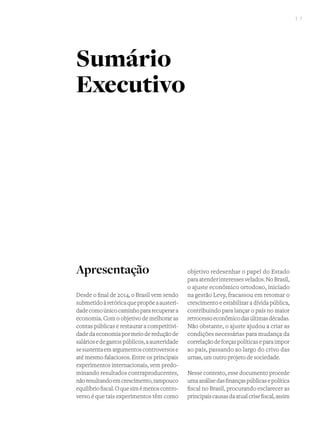 I 7
Apresentação
Desde o final de 2014, o Brasil vem sendo
submetidoàretóricaquepropõeaausteri-
dadecomoúnicocaminhopararecuperara
economia. Com o objetivo de melhorar as
contas públicas e restaurar a competitivi-
dadedaeconomiapormeiodereduçãode
saláriosedegastospúblicos,aausteridade
sesustentaemargumentoscontroversose
até mesmo falaciosos. Entre os principais
experimentos internacionais, vem predo-
minando resultados contraproducentes,
nãoresultandoemcrescimento,tampouco
equilíbriofiscal.Oquesimémenoscontro-
verso é que tais experimentos têm como
objetivo redesenhar o papel do Estado
paraatenderinteressesvelados.NoBrasil,
o ajuste econômico ortodoxo, iniciado
na gestão Levy, fracassou em retomar o
crescimento e estabilizar a dívida pública,
contribuindo para lançar o país no maior
retrocessoeconômicodasúltimasdécadas.
Não obstante, o ajuste ajudou a criar as
condições necessárias para mudança da
correlaçãodeforçaspolíticaseparaimpor
ao país, passando ao largo do crivo das
urnas, um outro projeto de sociedade.
Nesse contexto, esse documento procede
umaanálisedasfinançaspúblicasepolítica
fiscal no Brasil, procurando esclarecer as
principaiscausasdaatualcrisefiscal,assim
Sumário
Executivo
 