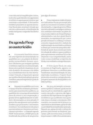 8 I
como descontruir simplificações e mitos,
muitosdosquaisbaseadosemargumentos
econômicos supostamente técnicos que
sustentam a austeridade. O documento
também é propositivo ao apontar alterna-
tivas fiscais para um projeto de país que
valorize a democracia, a distribuição da
rendaedariquezaeaexpansãodosdireitos
sociais.
DaagendaFiesp
aoaustericídio
•	 A economia brasileira entrou
em uma trajetória de desaceleração no
quadriênio 2011-2014 depois do desem-
penho extraordinário durante 2007-
2010. Há fatores que escapam à política
econômicaeexplicamessadesaceleração,
dentre eles a perda de dinamismo de um
ciclo doméstico de consumo e de crédito
ou os desdobramentos da crise interna-
cional. Contudo, é importante apontar
queapolíticafiscalpraticadapelogoverno
contribuiuparaessatrajetóriadequedado
crescimento.
•	 Enquantonoquadriênio2007-2010
o espaço fiscal foi canalizado prioritaria-
mente para investimentos públicos, no
quadriênio2011-2014ataxadeinvestimento
parou de crescer e, em compensação, o
governoelevousignificativamenteossubsí-
dios e desonerações ao setor privado. O
governo fez uma aposta no setor privado e
acreditou que promoveria o crescimento
econômico via realinhamento de preços
macroeconômicos e incentivos aos inves-
timentos privados – a chamada agenda
FIESP. Ironicamente, a FIESP passou de
beneficiada das políticas de um governo
para algoz do mesmo.
•	 Comorespostaaocenáriodepiora
nos indicadores fiscais provocada pela
queda no crescimento econômico e pelas
desonerações, o segundo governo Dilma
teminícioadotandoaestratégiaeconômica
dos candidatos derrotados no pleito de
2014,ouseja,realizouumchoquedepreços
administrados e um duro ajuste fiscal e
monetário, na esperança de que o setor
privado retomasse a confiança e voltasse
a investir. Joaquim Levy foi o símbolo da
implementaçãodaausteridadeeconômica
noBrasilqueconsisteemumapolíticadeli-
berada de ajuste da economia por meio
de redução de salários e gastos públicos
para supostamente aumentar lucros das
empresas e sua competitividade, assim
como tentar estabilizar a trajetória da
dívida,comresultadoscontraproducentes.
•	 O forte ajuste fiscal, em uma
economia já fragilizada, agravou os
problemas existentes e contribuiu para
transformar uma desaceleração em uma
depressão econômica. O ajuste fiscal
promovidosemostroucontraproducente,
poisgerouaumentodadívidapúblicaedo
déficit público.
•	 Em 2015, por exemplo, os investi-
mentos públicos sofreram queda real de
mais de 40% no nível federal, o gasto de
custeio caiu 5,3%, e o governo não logrou
a melhoria das expectativas dos agentes
econômicos que justificaria esse ajuste
com vistas a retomar o crescimento. Pelo
contrário, a economia real só piorou e as
expectativassedeterioraram,apesardetoda
aausteridadefiscalmanifestadaepraticada.
Naquele ano, apesar de todo o esforço do
governo para reduzir as despesas, que
caíram 2,9% em termos reais, as receitas
despencarameodéficitficouaindamaior,
SUMÁRIO EXECUTIVO
 