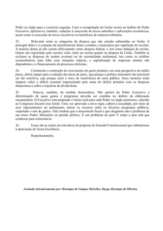 Poder ou órgão para o exercício seguinte. Caso a extrapolação do limite ocorra no âmbito do Poder
Executivo, aplicam-se, também, vedações à concessão de novos subsídios e subvenções econômicas,
assim como a concessão de novos incentivos ou benefícios de natureza tributária.
23. Relevante notar as categorias de despesa que não estarão submetidas ao limite. A
principal delas é o conjunto de transferências feitas a estados e municípios por repartição de receitas.
A maioria destas já não consta efetivamente como despesa federal, e sim como dedução de receita.
Outras são registradas pelo mesmo valor, tanto na receita quanto na despesa da União. Também se
excluem as despesas de caráter eventual ou de sazonalidade multianual, tais como os créditos
extraordinários para lidar com situações atípicas, a capitalização de empresas estatais não
dependentes e o financiamento de processos eleitorais.
24. Certamente a contenção do crescimento do gasto primário, em uma perspectiva de médio
prazo, abrirá espaço para a redução das taxas de juros, seja porque a política monetária não precisará
ser tão restritiva, seja porque cairá o risco de insolvência do setor público. Juros menores terão
impacto sobre o déficit nominal (representado pela soma do déficit primário com as despesas
financeiras) e sobre a trajetória da dívida bruta.
25. Trata-se, também, de medida democrática. Não partirá do Poder Executivo a
determinação de quais gastos e programas deverão ser contidos no âmbito da elaboração
orçamentária. O Executivo está propondo o limite total para cada Poder ou órgão autônomo, cabendo
ao Congresso discutir esse limite. Uma vez aprovada a nova regra, caberá à sociedade, por meio de
seus representantes no parlamento, alocar os recursos entre os diversos programas públicos,
respeitado o teto de gastos. Vale lembrar que o descontrole fiscal a que chegamos não é problema de
um único Poder, Ministério ou partido político. É um problema do país! E todos o país terá que
colaborar para solucioná-lo.
26. Essas são as razões da relevância da proposta de Emenda Constitucional que submetemos
à apreciação de Vossa Excelência.
Respeitosamente,
Assinado eletronicamente por: Henrique de Campos Meirelles, Dyogo Henrique de Oliveira
 