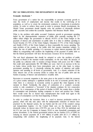 1
PEC 241 THREATENING THE DEVELOPMENT OF BRAZIL
Fernando Alcoforado *
Every government of a nation has the responsibility to promote economic growth to
raise the levels of employment and income that results in the well-being of its
population, as well as to create the environment conducive to investments in productive
activity. In order to achieve these goals in order to promote Brazil's development, the
Michel Temer government should urgently solve the problem of chronically deficient
public accounts and combat the economic stagnation that threatens Brazil's future.
What is the problem with public accounts? Explosive growth in government spending
fueled by the disproportionate expansion of public debt currently reaching R$ 3.7
trillion which obliges the government to allocate 44.93% of the Union budget to the
payment of interest and amortization on public debt. It is false to attribute spending to
Social Security (21.76% of the Union budget), Education (3.73% of the Union budget)
and Health (3.98% of the Union budget) as those responsible for excess spending. The
main problem of the country is the public debt that requires immediate solution. To
reduce the size of public spending, it is necessary to reduce interest payments (R$ 695
billion) by renegotiating with creditors the lengthening of the payment of public debt so
that the federal government will have the necessary resources for its investments.
The real fiscal adjustment that should be adopted to solve the problem of public
accounts in Brazil at the moment would contemplate, on the one hand, the increase of
the public tax collection with: 1) taxation of large fortunes with assets over R$ 1 billion
that could yield approximately R$ 100 Billion per year; And (2) an increase in the tax
on banks whose profits have been stratospheric and, on the other hand, to reduce
government spending by: 1) drastically reducing the number of ministries and public
agencies and spending at all levels of government; And, 2) a drastic reduction of the
basic interest rate of the economy (Selic) to reduce the size of public debt and the
burden of paying of interest and amortization of public debt.
Recession or economic stagnation is the name given to the period in which the economy
of a given country undergoes a significant decline in its rate of economic growth, that is,
when there is a decrease in economic activity in general like what happens at the
moment in Brazil. Technically, this phase of contraction of a country's economic
activity is only considered a "recession" if the situation continues for two consecutive
quarters. As a consequence of this period of decline in GDP, the country faces a decline
in consumption and production, leading companies to invest and produce less. Finally,
there would come the so feared mass unemployment that would lead again to the
decrease of consumption as it has been happening in Brazil.
In order to combat the recession, there is a need to increase production activity in
general, which will only take place with the indispensable reduction of interest rates
practiced by the financial system, the tax burden and the cost of the country's energy
and transportation logistics. (1) the Central Bank acts on the financial system to
drastically reduce its interest rates (150.70% per year in May 2016 for individuals and
66.31% per year for Companies in January 2016) to raise household consumption and
private investment; 2) the federal government reduces the tax burden (33% of GDP) by
reducing its interest payments (R $ 695 billion) of public debt (R $ 3.7 trillion) by
renegotiating with creditors the lengthening of its payment; And, 3) the federal
 
