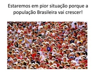 Estaremos em pior situação porque a
população Brasileira vai crescer!
 