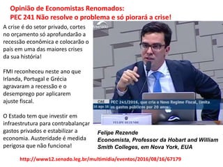 Opinião de Economistas Renomados:
PEC 241 Não resolve o problema e só piorará a crise!
Felipe Rezende
Economista, Professor da Hobart and William
Smith Colleges, em Nova York, EUA
A crise é do setor privado, cortes
no orçamento só aprofundarão a
recessão econômica e colocarão o
país em uma das maiores crises
da sua história!
FMI reconheceu neste ano que
Irlanda, Portugal e Grécia
agravaram a recessão e o
desemprego por aplicarem
ajuste fiscal.
O Estado tem que investir em
infraestrutura para contrabalançar
gastos privados e estabilizar a
economia. Austeridade é medida
perigosa que não funciona!
http://www12.senado.leg.br/multimidia/eventos/2016/08/16/67179
 