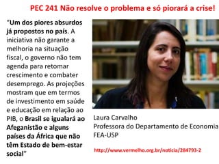 PEC 241 Não resolve o problema e só piorará a crise!
“Um dos piores absurdos
já propostos no país. A
iniciativa não garante a
melhoria na situação
fiscal, o governo não tem
agenda para retomar
crescimento e combater
desemprego. As projeções
mostram que em termos
de investimento em saúde
e educação em relação ao
PIB, o Brasil se igualará ao
Afeganistão e alguns
países da África que não
têm Estado de bem-estar
social”
Laura Carvalho
Professora do Departamento de Economia
FEA-USP
http://www.vermelho.org.br/noticia/284793-2
 