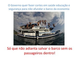 O Governo quer fazer cortes em saúde educação e
segurança para não afundar o barco da economia
Só que não adianta salvar o barco sem os
passageiros dentro!
 