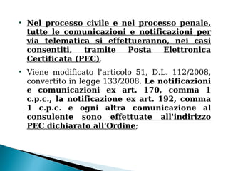 
    Nel processo civile e nel processo penale,
    tutte le comunicazioni e notificazioni per
    via telematica si effettueranno, nei casi
    consentiti,   tramite  Posta   Elettronica
    Certificata (PEC).

    Viene modificato l'articolo 51, D.L. 112/2008,
    convertito in legge 133/2008. Le notificazioni
    e comunicazioni ex art. 170, comma 1
    c.p.c., la notificazione ex art. 192, comma
    1 c.p.c. e ogni altra comunicazione al
    consulente sono effettuate all'indirizzo
    PEC dichiarato all'Ordine;
 