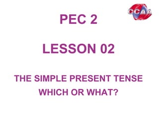 PEC 2
LESSON 0201
THE SIMPLE PRESENT TENSE
WHICH OR WHAT?
 
