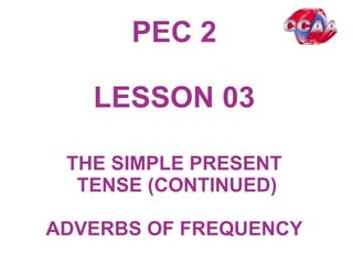 PEC 2
LESSON 0301
THE SIMPLE PRESENT
TENSE (CONTINUED)
ADVERBS OF FREQUENCY
 
