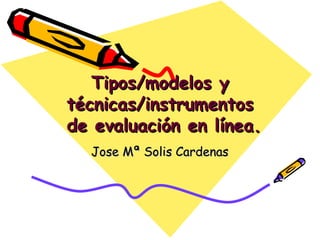 Tipos/modelos y técnicas/instrumentos  de evaluación en línea. Jose Mª Solis Cardenas 