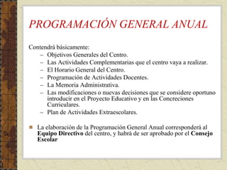 PROGRAMACIÓN GENERAL ANUAL
Contendrá básicamente:
– Objetivos Generales del Centro.
– Las Actividades Complementarias que el centro vaya a realizar.
– El Horario General del Centro.
– Programación de Actividades Docentes.
– La Memoria Administrativa.
– Las modificaciones o nuevas decisiones que se considere oportuno
introducir en el Proyecto Educativo y en las Concreciones
Curriculares.
– Plan de Actividades Extraescolares.
La elaboración de la Programación General Anual corresponderá al
Equipo Directivo del centro, y habrá de ser aprobado por el Consejo
Escolar
 